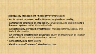 Total Quality Management Philosophy Promotes can:
- An increased top-down and bottom-up emphasis on quality,
- A decreased emphasis on inspection, surveillance, and discipline and a
focus on systems rather than individuals
- A substantially increased investment of managerial time, capital, and
technical expertise;
- An increased investment in education, study, and training at all levels in
order to: Understand the complex processes
• A steadfast, long-term vision;
• Cautious use of "minimal" standards of care.
 