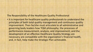 The Responsibility of the Healthcare Quality Professional
• It is important for healthcare quality professionals to understand the
principles of both total quality management and continuous quality
improvement. Then he/she must articulate to all administrative and
governing body leaders how TQM philosophy; the processes of
performance measurement, analysis, and improvement; and the
development of an effective Healthcare Quality Strategy are
necessary, are compatible with the organization's financial health,
and, in fact, help make the Strategic Plan achievable.
 