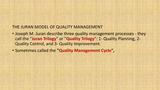 THE JURAN MODEL OF QUALITY MANAGEMENT
• Joseph M. Juran describe three quality management processes - they
call the "Juran Trilogy" or "Quality Trilogy": 1- Quality Planning, 2-
Quality Control, and 3- Quality Improvement.
• Sometimes called the "Quality Management Cycle",
 