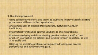 3. Quality Improvement
• Using collaborative efforts and teams to study and improve specific existing
processes at all levels in the organization;
• Analyzing causes of existing process failure, dysfunction, and/or
inefficiency;
• Systematically instituting optimal solutions to chronic problems;
• Routinely analyzing and disseminating positive variance and/or "best
practice“ information (to patients and families through education, as well
as to staff); and
• Utilizing the scientific/problem-solving method to improve process
performance and achieve stated goals.
 