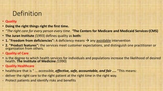 Definition
• Quality
• Doing the right things right the first time.
• “The right care for every person every time. “The Centers for Medicare and Medicaid Services·(CMS)
• The Juran Institute (1993) defines quality as both:
• 1. "Freedom from deficiencies": A deficiency means  any avoidable intervention
• 2. "Product features": the services meet customer expectations, and distinguish one practitioner or
organization from others.
• Quality of Care
• is the degree to which health services for individuals and populations increase the likelihood of desired
health. The Institute of Medicine (1990)
• Quality Healthcare
• healthcare that is " ... accessible, effective, safe, accountable, and fair .... "This means:
- deliver the right care to the right patient at the right time in the right way.
- Protect patients and identify risks and benefits
 