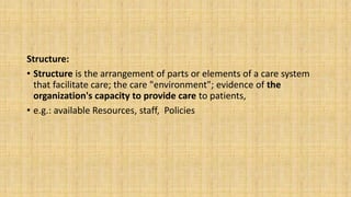 Structure:
• Structure is the arrangement of parts or elements of a care system
that facilitate care; the care "environment"; evidence of the
organization's capacity to provide care to patients,
• e.g.: available Resources, staff, Policies
 