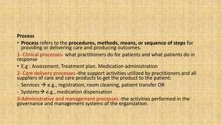 Process
• Process refers to the procedures, methods, means, or sequence of steps for
providing or delivering care and producing outcomes.
1- Clinical processes- what practitioners do for patients and what patients do in
response
• E.g : Assessment, Treatment plan, Medication administration
2- Care delivery processes -the support activities utilized by practitioners and all
suppliers of care and care products to get the product to the patient:
- Services  e.g., registration, room cleaning, patient transfer OR
- Systems e.g., medication dispensation
3-Administrative and management processes -the activities performed in the
governance and management systems of the organization.
 