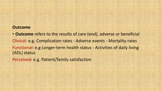 Outcome
• Outcome refers to the results of care (end), adverse or beneficial
Clinical: e.g. Complication rates - Adverse events - Mortality rates
Functional: e.g Longer-term health status - Activities of daily living
(ADL) status
Perceived: e.g. Patient/family satisfaction
 
