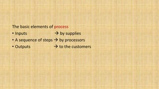 The basic elements of process
• Inputs  by supplies
• A sequence of steps  by processors
• Outputs  to the customers
 