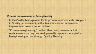 Process Improvement v. Reengineering
• In the Quality Management Cycle, process improvements take place
in Quality Improvement, with a team focused on incremental
improvements over a period of time.
• "Process reengineering," on the other hand, involves radical
replacements-starting over-and generally happens more quickly.
Reengineering occurs through Quality Planning.
 