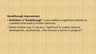 Breakthrough Improvement
• Definition: A "breakthrough" is any sudden or significant solution to
a problem that leads to further advances.
• Stated another way, it may be a "significant or sudden advance,
development, achievement...that removes a barrier to progress."
 