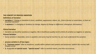 THE CONCEPT OF PROCESS VARIATION
Definitions of Variation
• variation is "change or deviation in form, condition, appearance, extent, etc., from a former or usual state, or from an
assumed standard."
• A variance is "a changing or tendency to change; degree of change or difference; divergence; discrepancy."
Clinical Variation
• Variation can be either positive or negative. We in healthcare quality tend to think of variation as negative or adverse,
Process Variation
• Some variation is desirable, some is wasteful, and some may be harmful. So, we must understand the variation.
• process variation is of two types:
• 1. "Common causes" refer to situations, usually within patient care systems and processes :(within the normal, bell-
shaped curve)
• 2. Assignable or special cause: "special causes" refer to sentinel events, one-time occurrences,
 