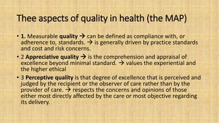 Thee aspects of quality in health (the MAP)
• 1. Measurable quality  can be defined as compliance with, or
adherence to, standards.  is generally driven by practice standards
and cost and risk concerns.
• 2 Appreciative quality  is the comprehension and appraisal of
excellence beyond minimal standard.  values the experiential and
the higher ethical
• 3 Perceptive quality is that degree of excellence that is perceived and
judged by the recipient or the observer of care rather than by the
provider of care.  respects the concerns and opinions of those
either most directly affected by the care or most objective regarding
its delivery.
 