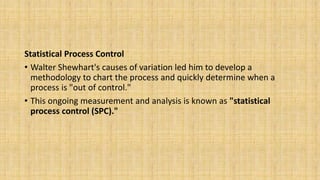 Statistical Process Control
• Walter Shewhart's causes of variation led him to develop a
methodology to chart the process and quickly determine when a
process is "out of control."
• This ongoing measurement and analysis is known as "statistical
process control (SPC)."
 