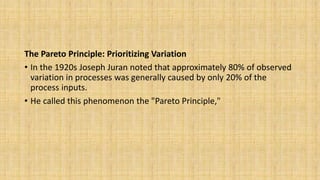 The Pareto Principle: Prioritizing Variation
• In the 1920s Joseph Juran noted that approximately 80% of observed
variation in processes was generally caused by only 20% of the
process inputs.
• He called this phenomenon the "Pareto Principle,"
 