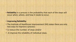 • Reliability in a process is the probability that each of the steps will
occur when, where, and how it needs to occur.
• Improving Reliability
• The Institute of Healthcare Improvement (IHI) states there are only
two ways to improve a process:
• 1) reduce the number. of steps and/or
• 2) improve the reliability of individual steps.
 