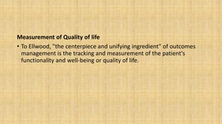 Measurement of Quality of life
• To Ellwood, "the centerpiece and unifying ingredient" of outcomes
management is the tracking and measurement of the patient's
functionality and well-being or quality of life.
 
