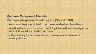 Outcomes Management Principles
Outcomes management should consist of [Ellwood, 1988]:
• A common language of health outcomes, understood by patients;
• A national reference database containing information and analysis on
clinical, financial, and health outcomes
• • Opportunity for decision-makers to access analysis relevant in
making choices,
 