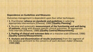 Dependence on Guidelines and Measures
Outcomes management is dependent upon four other techniques:
• 1. Practitioner reliance on standards and guidelines in selecting
appropriate interventions [Ellwood, 1988] [Quality Planning]
• 2. Routine and systematic measurement of the functioning and well-being
of patients, along with disease-specific clinical outcomes, at appropriate
time intervals (Ellwood, 1988) [Quality Control/Measurement];
• 3. Pooling of clinical and outcome data on a massive scale (Ellwood, 1988)
[Quality Control/Measurement]
• 4. Analysis and dissemination of results (outcomes) from the segment of
the database pertinent to the concerns of each decision maker (Ellwood,
1988) [QI]:
 