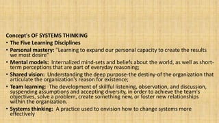 Concept's OF SYSTEMS THINKING
• The Five Learning Disciplines
• Personal mastery: "Learning to expand our personal capacity to create the results
we most desire“
• Mental models: Internalized mind-sets and beliefs about the world, as well as short-
term perceptions that are part of everyday reasoning;
• Shared vision: Understanding the deep purpose-the destiny-of the organization that
articulate the organization's reason for existence;
• Team learning: The development of skillful listening, observation, and discussion,
suspending assumptions and accepting diversity, in order to achieve the team's
objectives, solve a problem, create something new, or foster new relationships
within the organization.
• Systems thinking: A practice used to envision how to change systems more
effectively
 