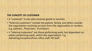 THE CONCEPT OF CUSTOMER
• A "customer" is one who receives goods or services.
• "External customers" include the patient, family, and others outside
the organization receiving services from the organization or vendors.
E.g. patietns , Physicians, Purchasers
• • "Internal customers" are those performing work, but dependent on
others performing work, within the organization. E.g
Admitting/reception/front office staff, HR staff.
 