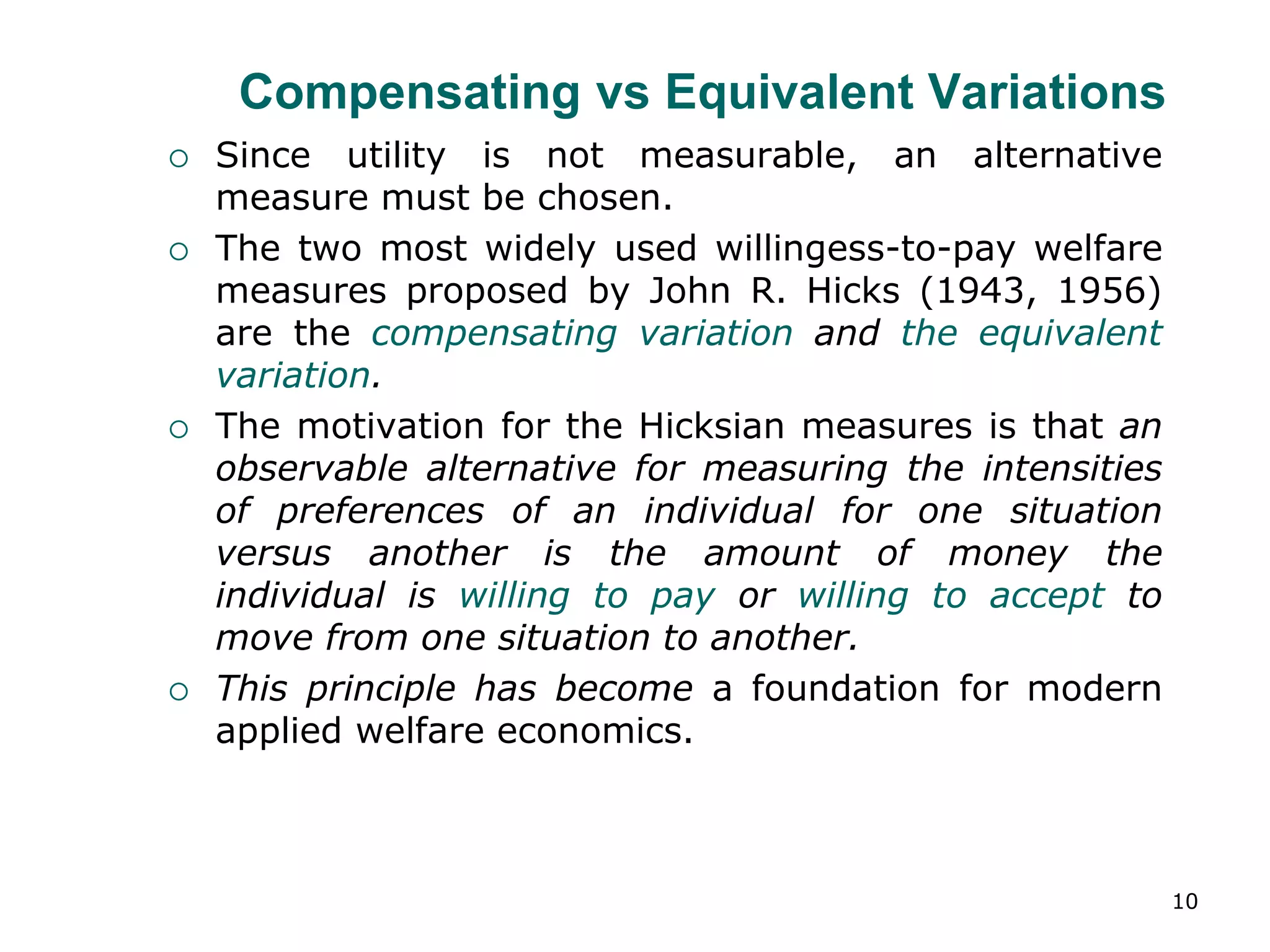 10
Compensating vs Equivalent Variations
 Since utility is not measurable, an alternative
measure must be chosen.
 The two most widely used willingess-to-pay welfare
measures proposed by John R. Hicks (1943, 1956)
are the compensating variation and the equivalent
variation.
 The motivation for the Hicksian measures is that an
observable alternative for measuring the intensities
of preferences of an individual for one situation
versus another is the amount of money the
individual is willing to pay or willing to accept to
move from one situation to another.
 This principle has become a foundation for modern
applied welfare economics.
 