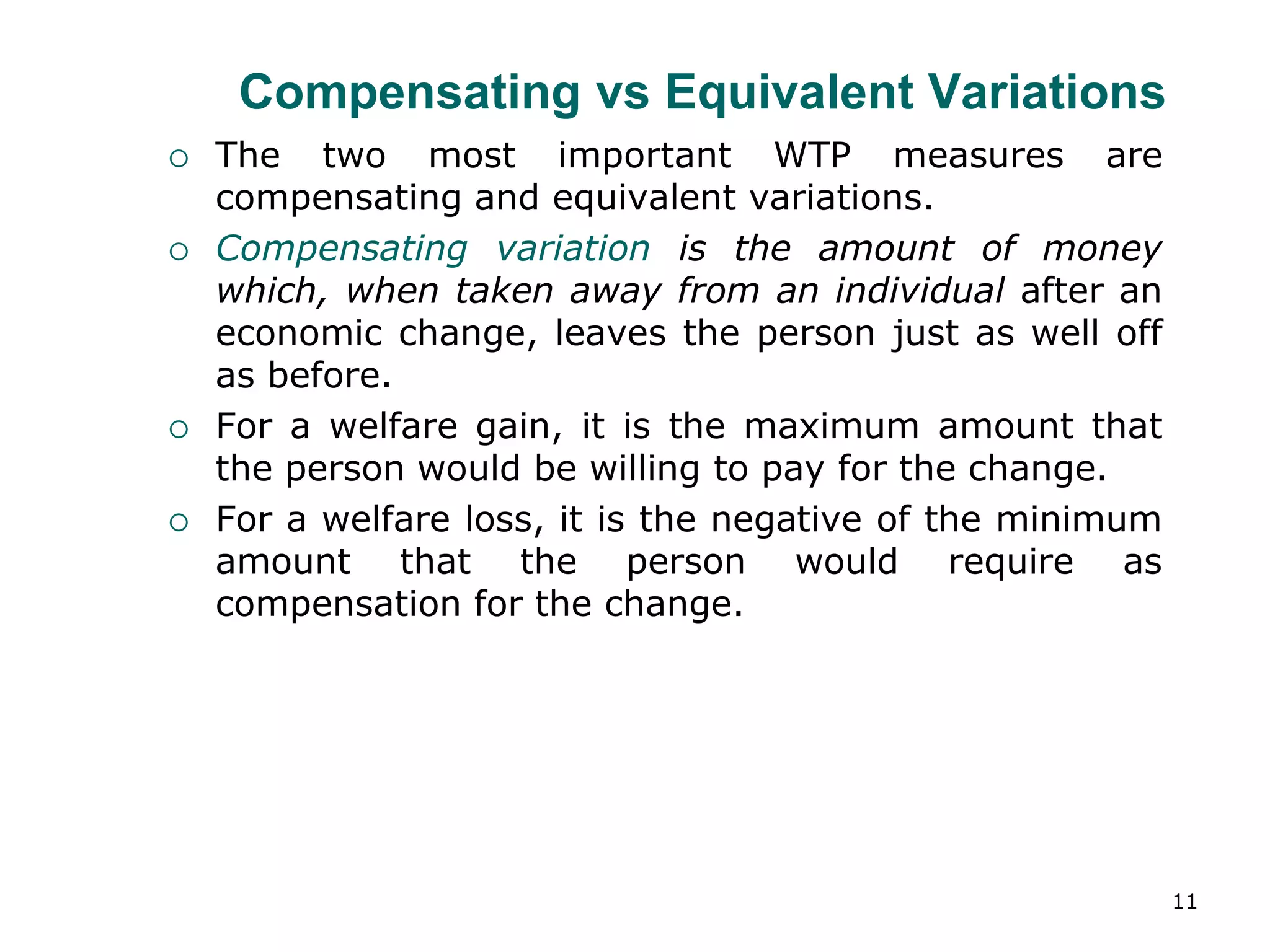 11
Compensating vs Equivalent Variations
 The two most important WTP measures are
compensating and equivalent variations.
 Compensating variation is the amount of money
which, when taken away from an individual after an
economic change, leaves the person just as well off
as before.
 For a welfare gain, it is the maximum amount that
the person would be willing to pay for the change.
 For a welfare loss, it is the negative of the minimum
amount that the person would require as
compensation for the change.
 