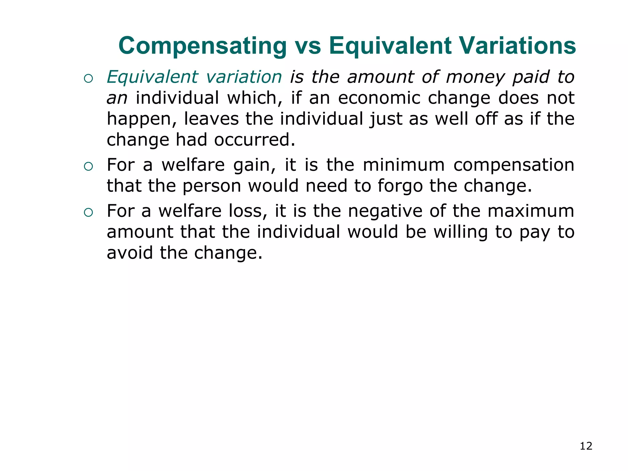 12
Compensating vs Equivalent Variations
 Equivalent variation is the amount of money paid to
an individual which, if an economic change does not
happen, leaves the individual just as well off as if the
change had occurred.
 For a welfare gain, it is the minimum compensation
that the person would need to forgo the change.
 For a welfare loss, it is the negative of the maximum
amount that the individual would be willing to pay to
avoid the change.
 