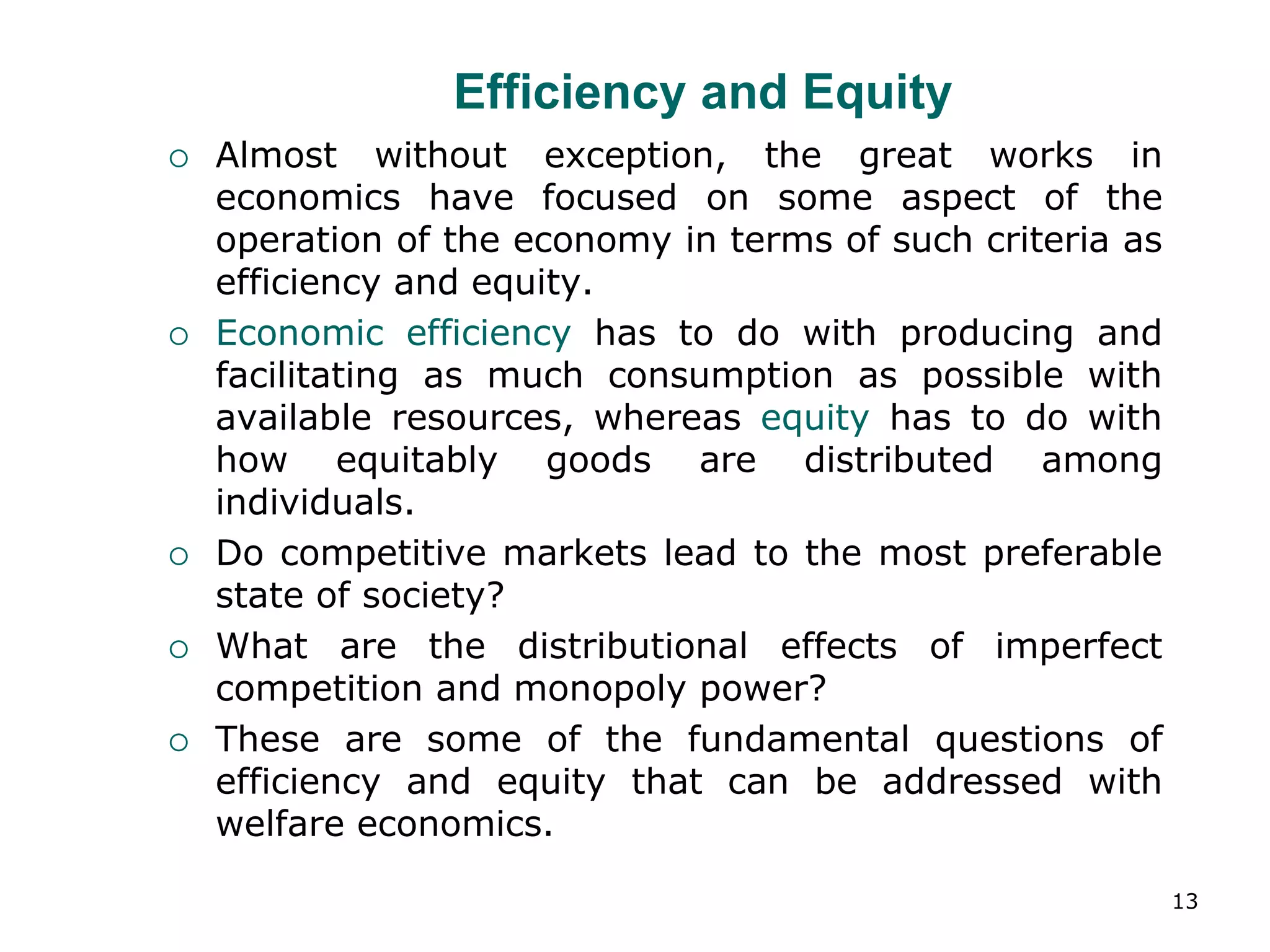 13
Efficiency and Equity
 Almost without exception, the great works in
economics have focused on some aspect of the
operation of the economy in terms of such criteria as
efficiency and equity.
 Economic efficiency has to do with producing and
facilitating as much consumption as possible with
available resources, whereas equity has to do with
how equitably goods are distributed among
individuals.
 Do competitive markets lead to the most preferable
state of society?
 What are the distributional effects of imperfect
competition and monopoly power?
 These are some of the fundamental questions of
efficiency and equity that can be addressed with
welfare economics.
 