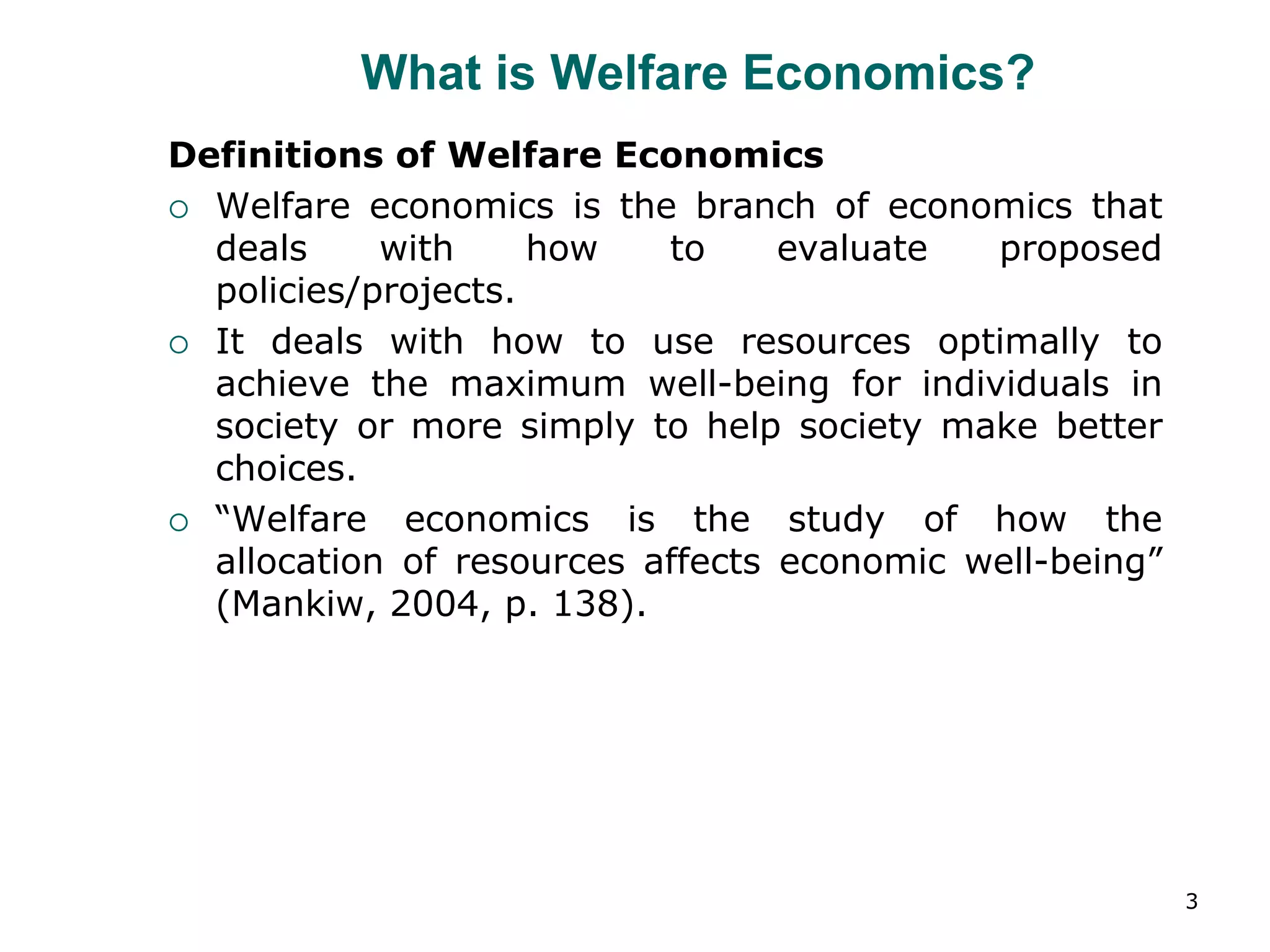 3
What is Welfare Economics?
Definitions of Welfare Economics
 Welfare economics is the branch of economics that
deals with how to evaluate proposed
policies/projects.
 It deals with how to use resources optimally to
achieve the maximum well-being for individuals in
society or more simply to help society make better
choices.
 “Welfare economics is the study of how the
allocation of resources affects economic well-being”
(Mankiw, 2004, p. 138).
 
