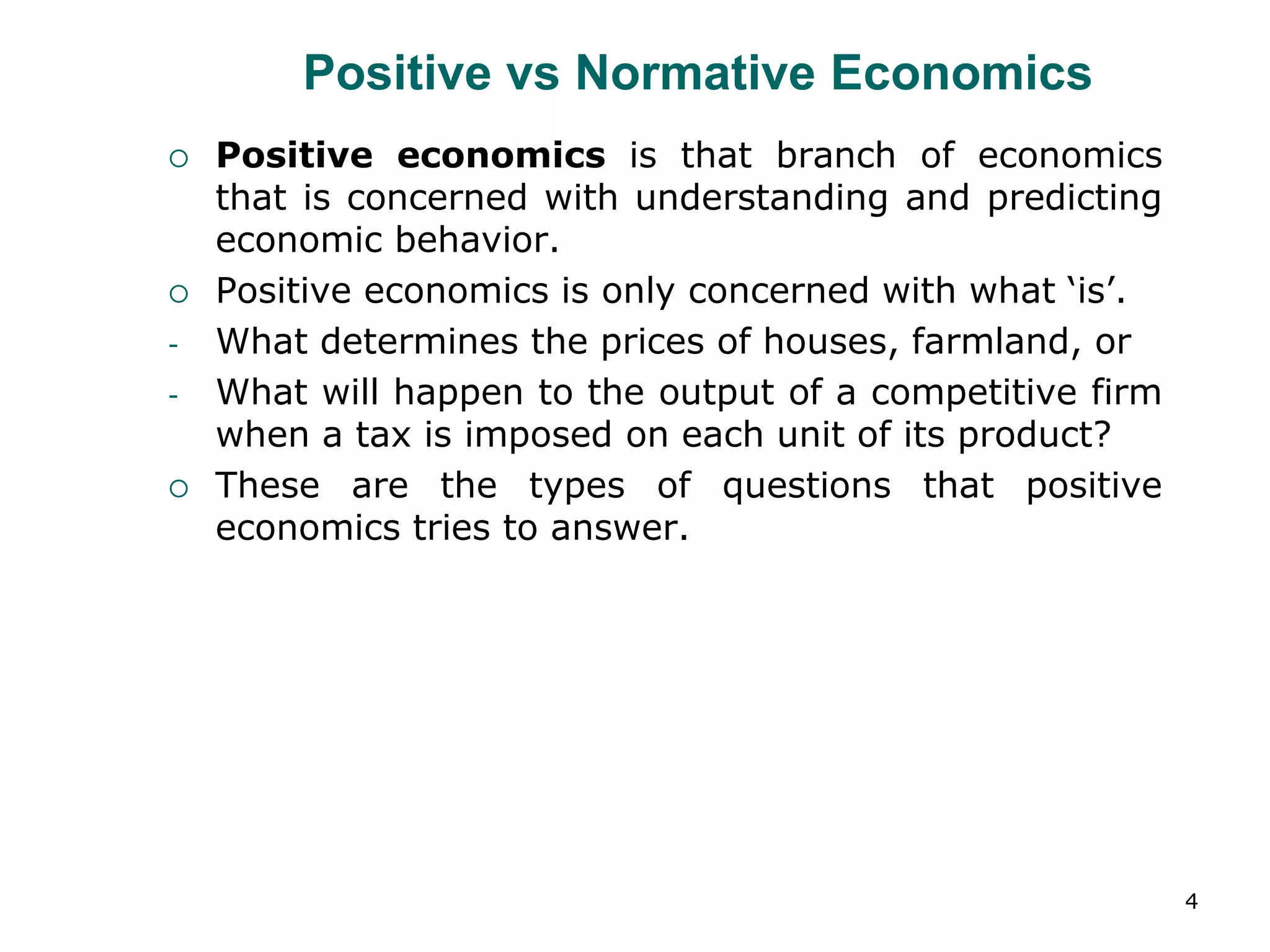 4
Positive vs Normative Economics
 Positive economics is that branch of economics
that is concerned with understanding and predicting
economic behavior.
 Positive economics is only concerned with what ‘is’.
- What determines the prices of houses, farmland, or
- What will happen to the output of a competitive firm
when a tax is imposed on each unit of its product?
 These are the types of questions that positive
economics tries to answer.
 