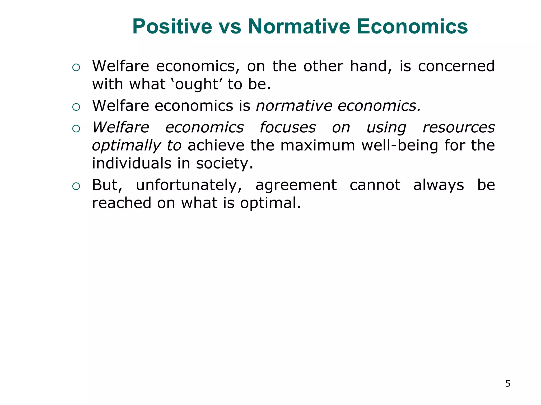 5
Positive vs Normative Economics
 Welfare economics, on the other hand, is concerned
with what ‘ought’ to be.
 Welfare economics is normative economics.
 Welfare economics focuses on using resources
optimally to achieve the maximum well-being for the
individuals in society.
 But, unfortunately, agreement cannot always be
reached on what is optimal.
 
