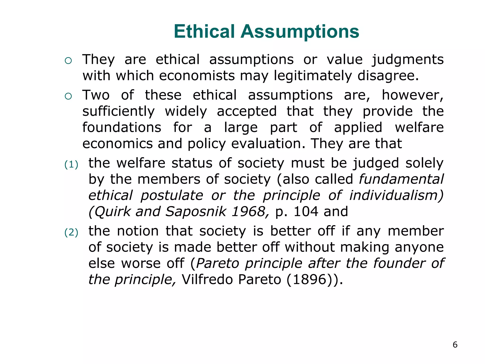 6
Ethical Assumptions
 They are ethical assumptions or value judgments
with which economists may legitimately disagree.
 Two of these ethical assumptions are, however,
sufficiently widely accepted that they provide the
foundations for a large part of applied welfare
economics and policy evaluation. They are that
(1) the welfare status of society must be judged solely
by the members of society (also called fundamental
ethical postulate or the principle of individualism)
(Quirk and Saposnik 1968, p. 104 and
(2) the notion that society is better off if any member
of society is made better off without making anyone
else worse off (Pareto principle after the founder of
the principle, Vilfredo Pareto (1896)).
 