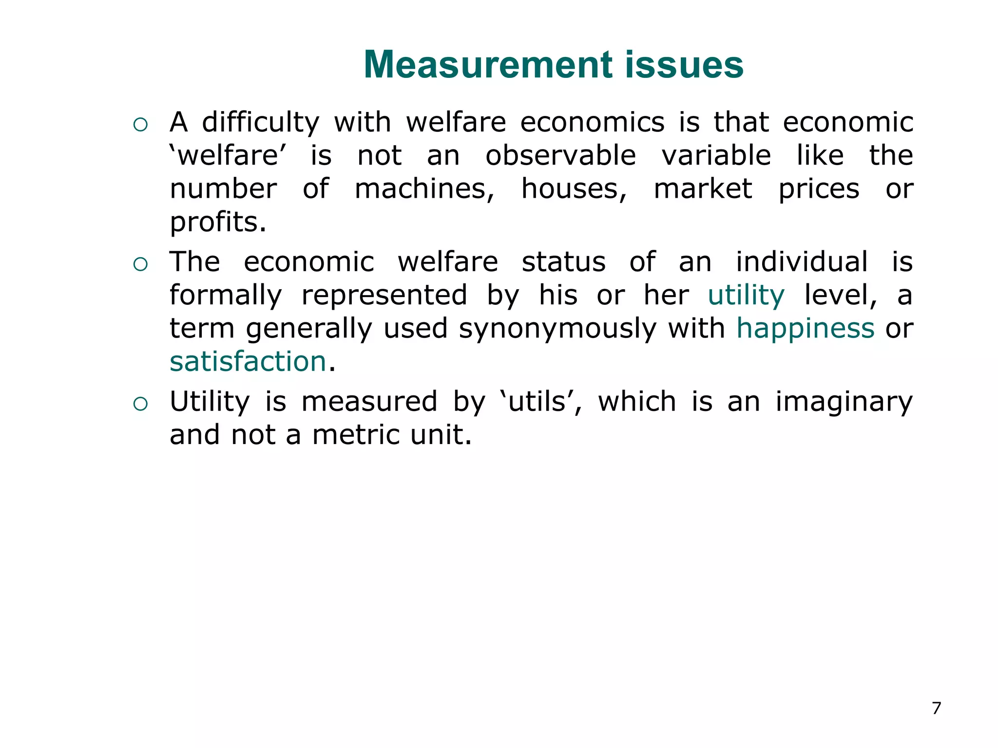 7
Measurement issues
 A difficulty with welfare economics is that economic
‘welfare’ is not an observable variable like the
number of machines, houses, market prices or
profits.
 The economic welfare status of an individual is
formally represented by his or her utility level, a
term generally used synonymously with happiness or
satisfaction.
 Utility is measured by ‘utils’, which is an imaginary
and not a metric unit.
 