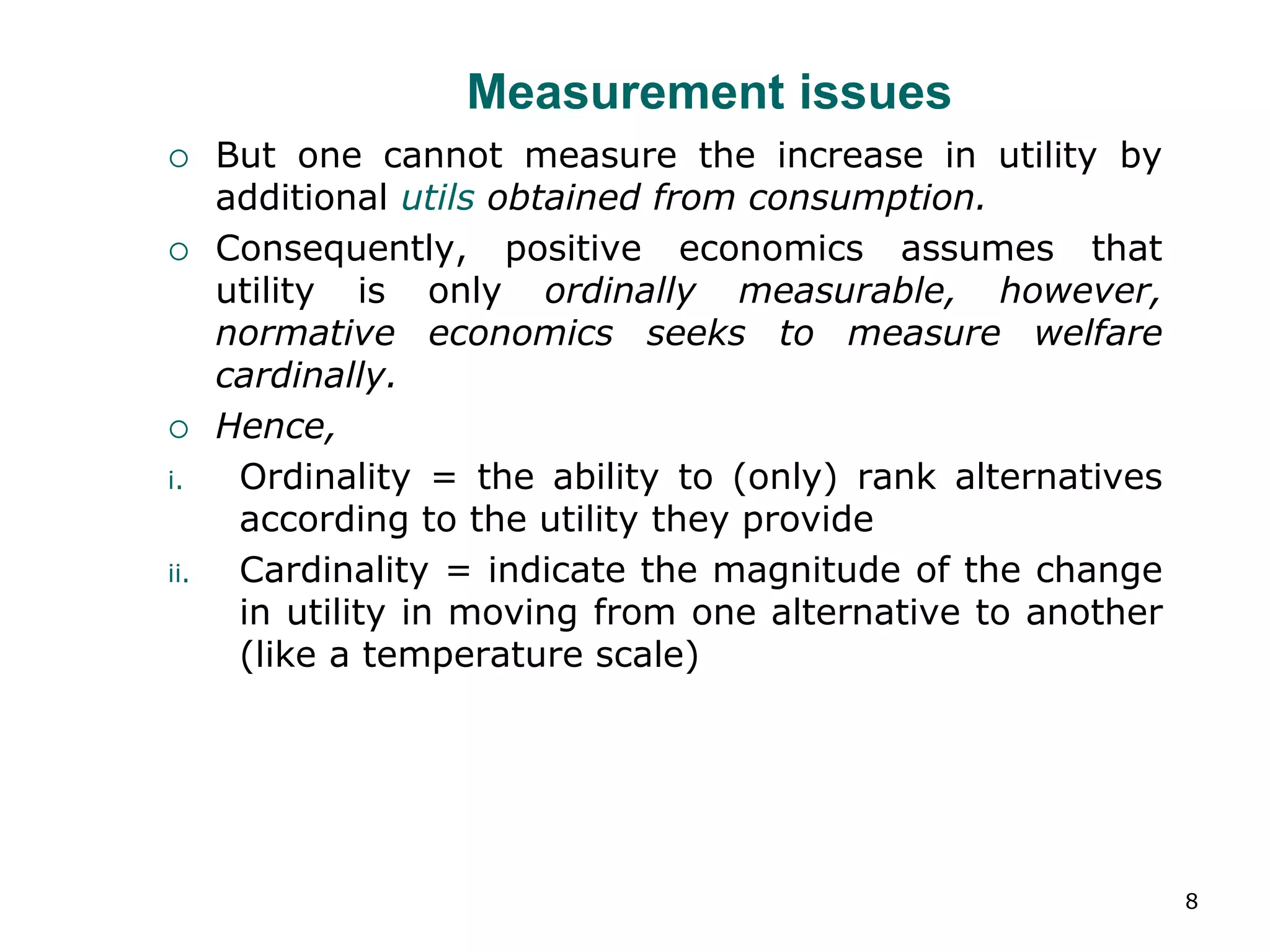 8
Measurement issues
 But one cannot measure the increase in utility by
additional utils obtained from consumption.
 Consequently, positive economics assumes that
utility is only ordinally measurable, however,
normative economics seeks to measure welfare
cardinally.
 Hence,
i. Ordinality = the ability to (only) rank alternatives
according to the utility they provide
ii. Cardinality = indicate the magnitude of the change
in utility in moving from one alternative to another
(like a temperature scale)
 