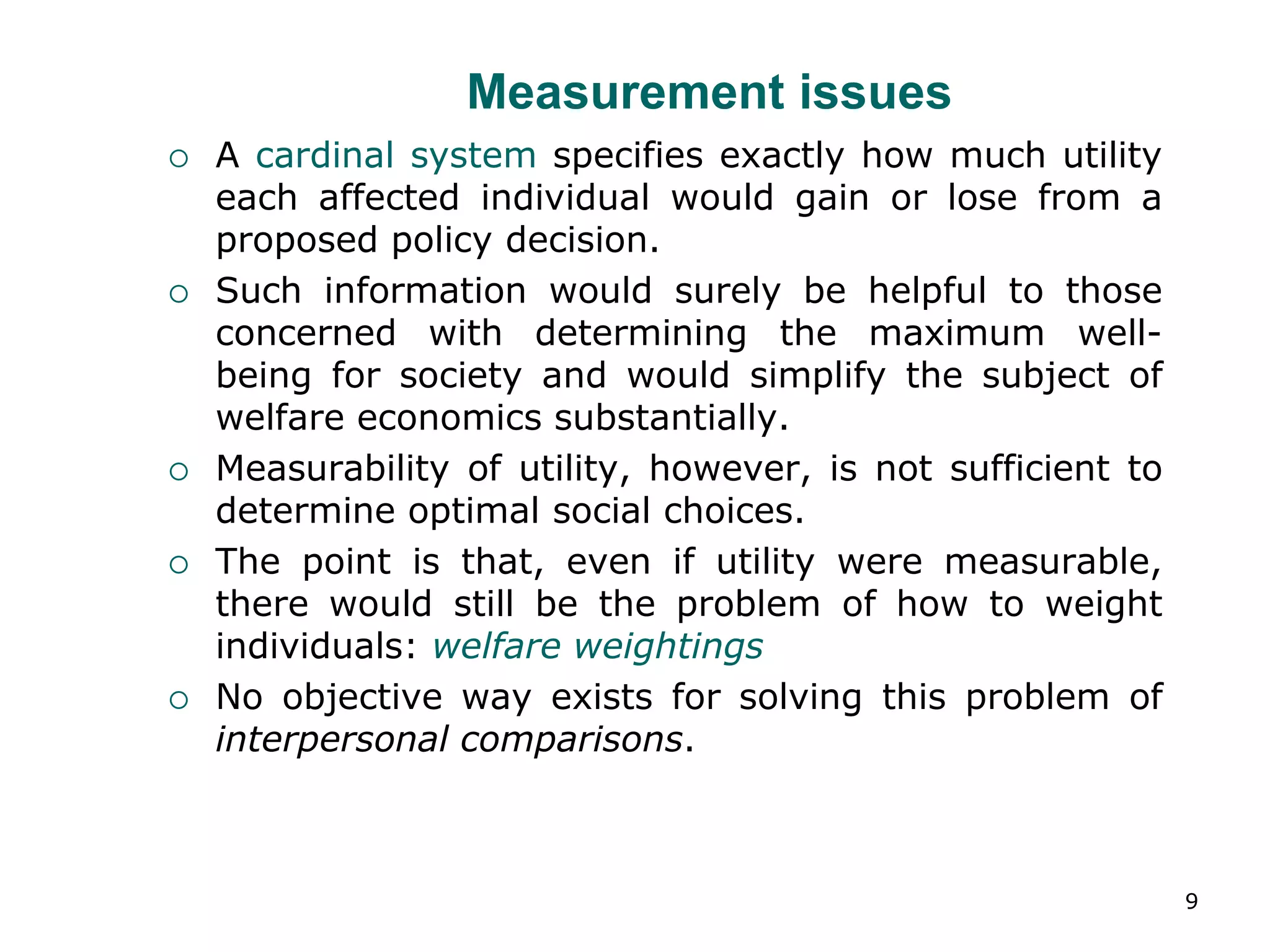 9
Measurement issues
 A cardinal system specifies exactly how much utility
each affected individual would gain or lose from a
proposed policy decision.
 Such information would surely be helpful to those
concerned with determining the maximum well-
being for society and would simplify the subject of
welfare economics substantially.
 Measurability of utility, however, is not sufficient to
determine optimal social choices.
 The point is that, even if utility were measurable,
there would still be the problem of how to weight
individuals: welfare weightings
 No objective way exists for solving this problem of
interpersonal comparisons.
 