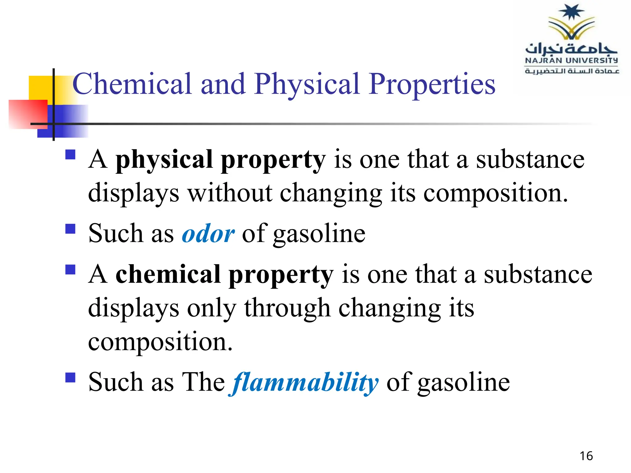 16
Chemical and Physical Properties
 A physical property is one that a substance
displays without changing its composition.
 Such as odor of gasoline
 A chemical property is one that a substance
displays only through changing its
composition.
 Such as The flammability of gasoline
 