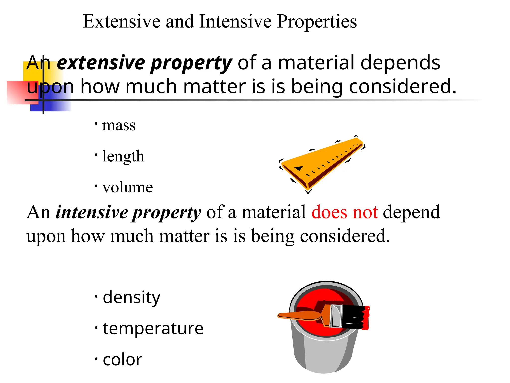 An extensive property of a material depends
upon how much matter is is being considered.
An intensive property of a material does not depend
upon how much matter is is being considered.
• mass
• length
• volume
• density
• temperature
• color
Extensive and Intensive Properties
 