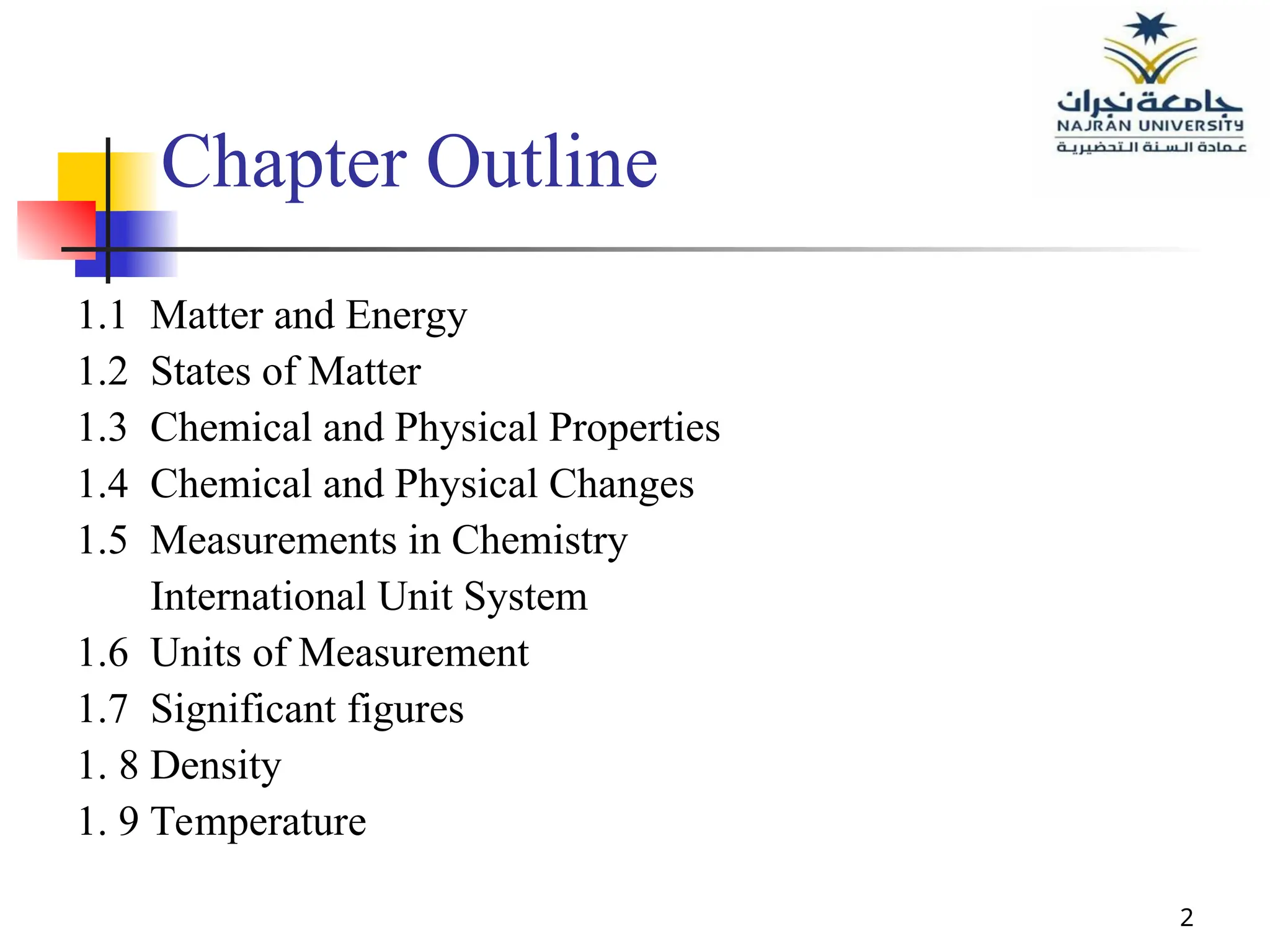 2
Chapter Outline
1.1 Matter and Energy
1.2 States of Matter
1.3 Chemical and Physical Properties
1.4 Chemical and Physical Changes
1.5 Measurements in Chemistry
International Unit System
1.6 Units of Measurement
1.7 Significant figures
1. 8 Density
1. 9 Temperature
 