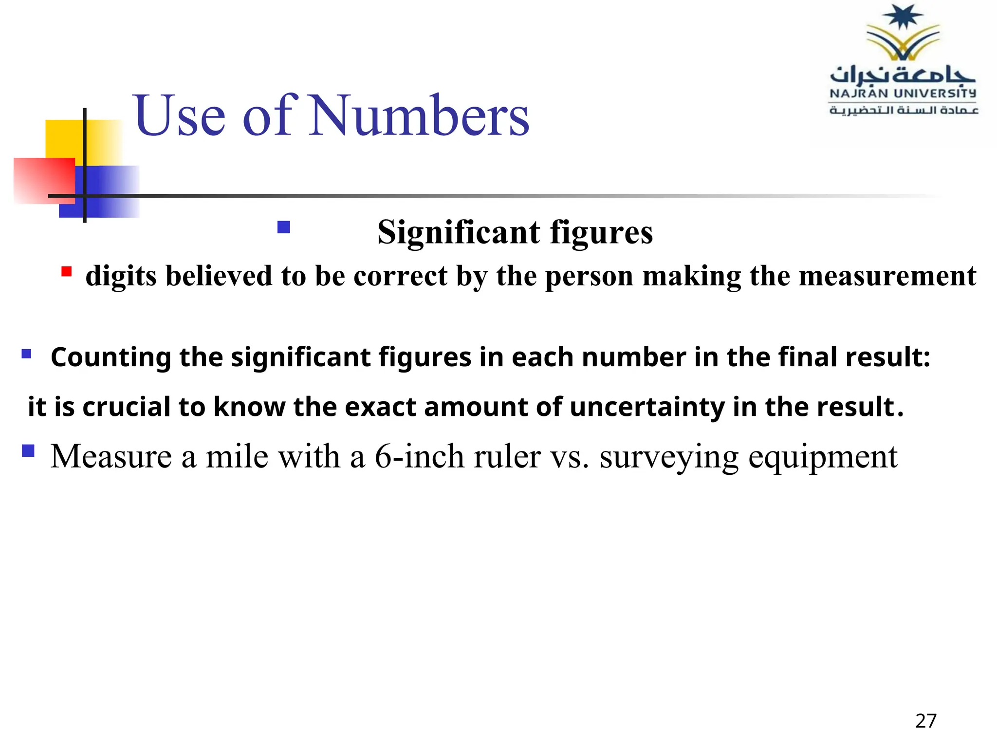 27
Use of Numbers
 Significant figures
 digits believed to be correct by the person making the measurement
 Counting the significant figures in each number in the final result:
it is crucial to know the exact amount of uncertainty in the result.
 Measure a mile with a 6-inch ruler vs. surveying equipment
 
