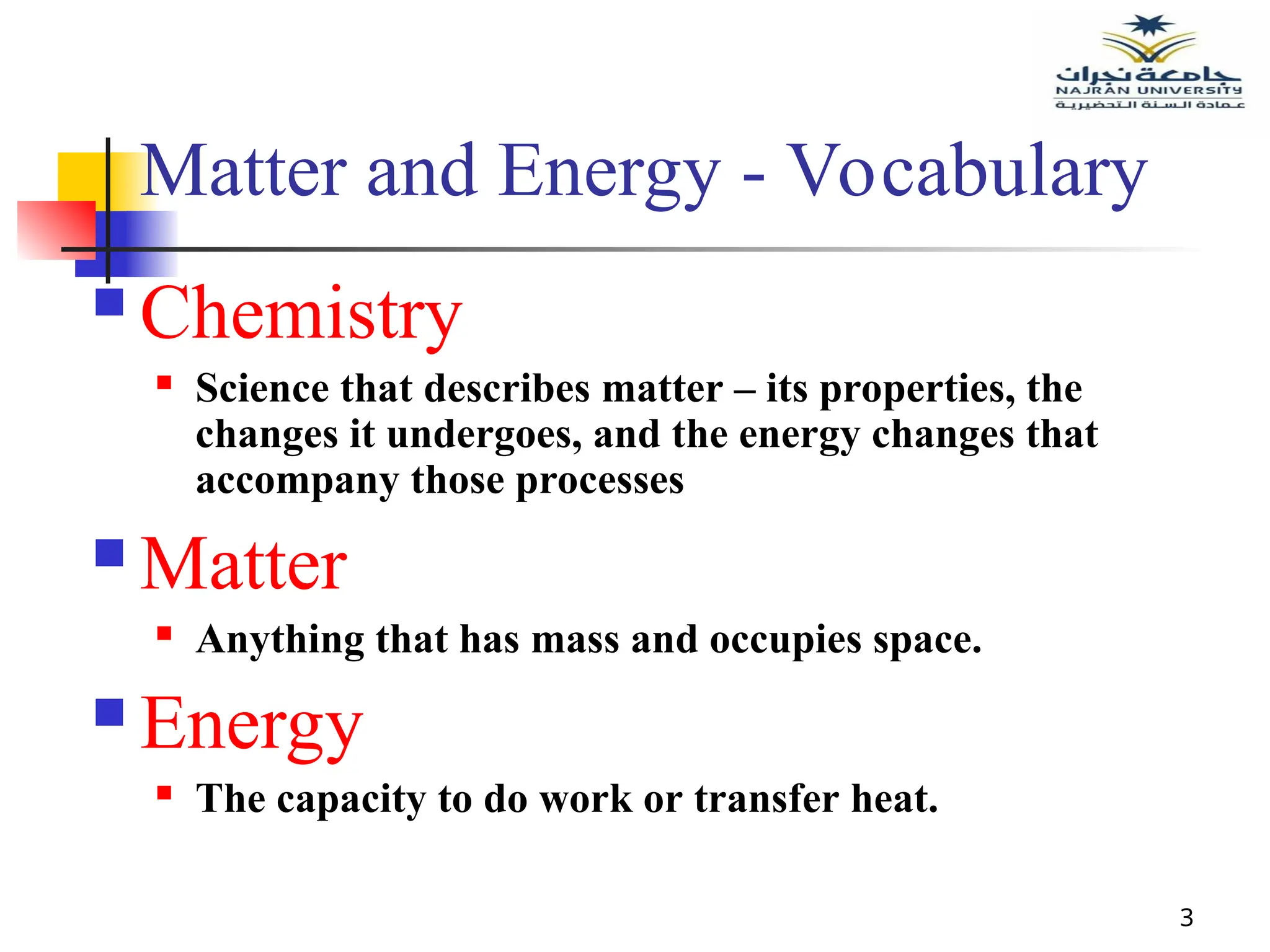 3
Matter and Energy - Vocabulary
 Chemistry
 Science that describes matter – its properties, the
changes it undergoes, and the energy changes that
accompany those processes
 Matter
 Anything that has mass and occupies space.
 Energy
 The capacity to do work or transfer heat.
 