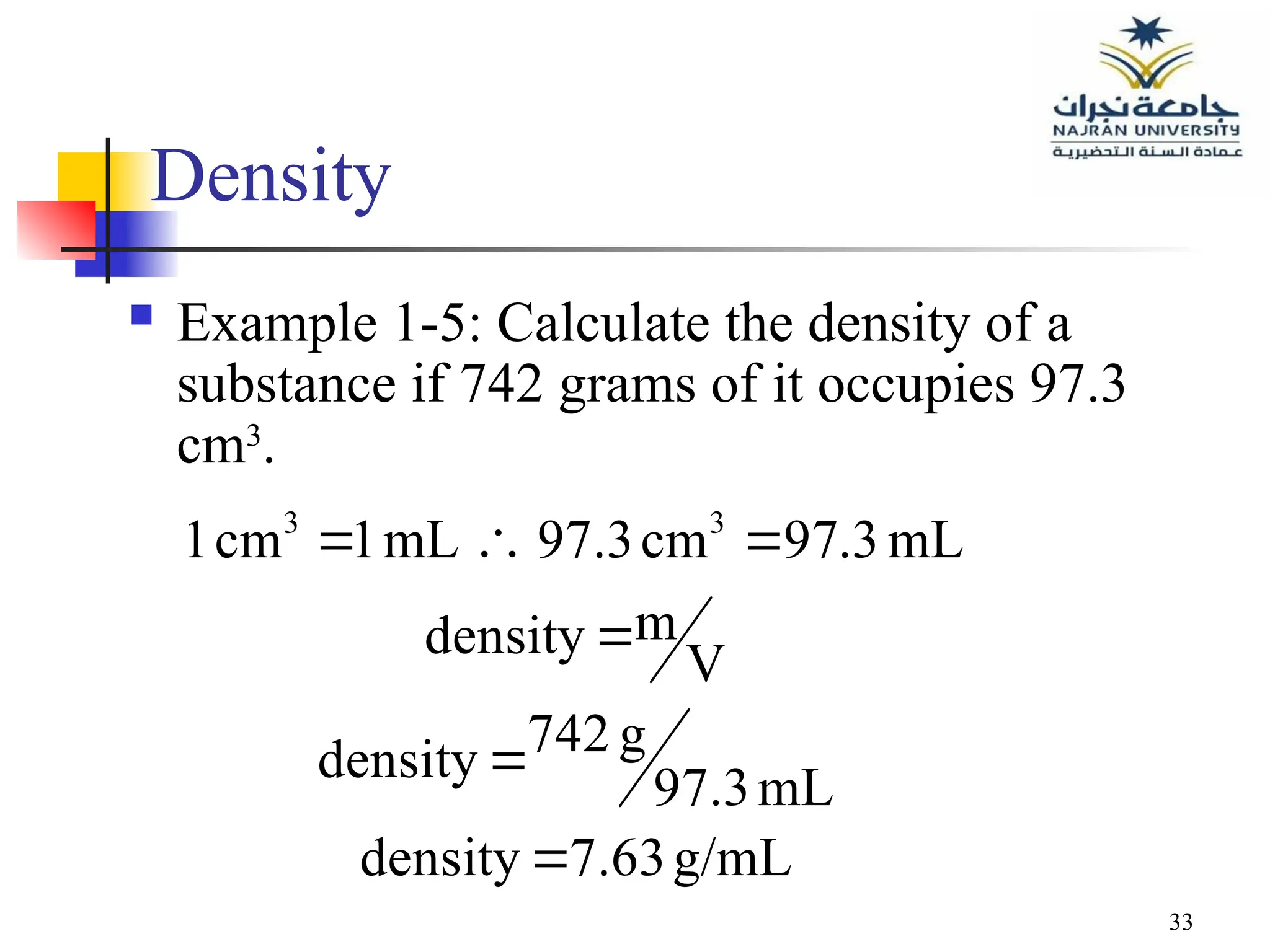 33
Density
 Example 1-5: Calculate the density of a
substance if 742 grams of it occupies 97.3
cm3
.
g/mL
7.63
density
mL
97.3
g
742
density
V
m
density
mL
3
.
97
cm
97.3
mL
1
cm
1 3
3






 