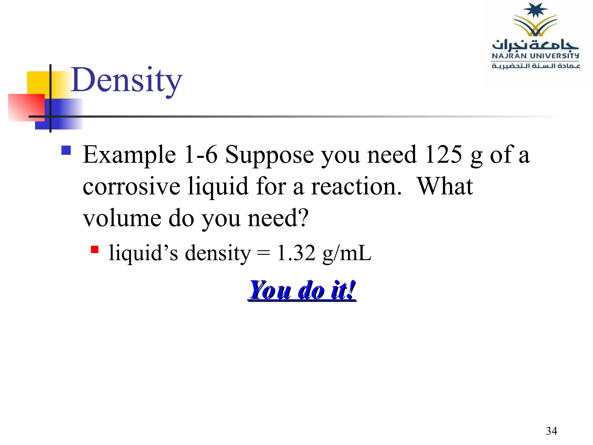 34
Density
 Example 1-6 Suppose you need 125 g of a
corrosive liquid for a reaction. What
volume do you need?
 liquid’s density = 1.32 g/mL
You do it!
You do it!
 