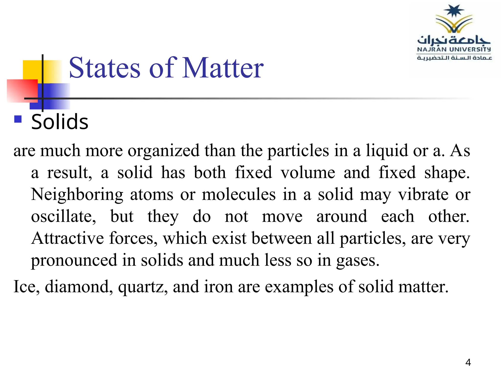 4
States of Matter
 Solids
are much more organized than the particles in a liquid or a. As
a result, a solid has both fixed volume and fixed shape.
Neighboring atoms or molecules in a solid may vibrate or
oscillate, but they do not move around each other.
Attractive forces, which exist between all particles, are very
pronounced in solids and much less so in gases.
Ice, diamond, quartz, and iron are examples of solid matter.
 