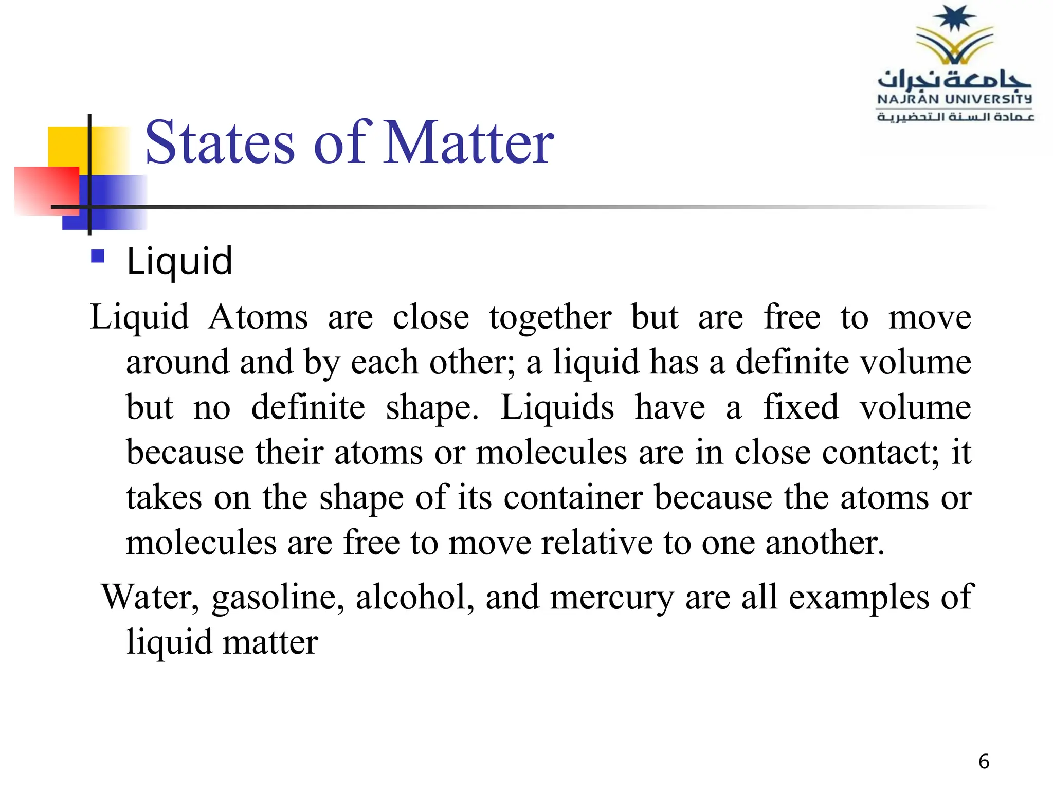 6
States of Matter
 Liquid
Liquid Atoms are close together but are free to move
around and by each other; a liquid has a definite volume
but no definite shape. Liquids have a fixed volume
because their atoms or molecules are in close contact; it
takes on the shape of its container because the atoms or
molecules are free to move relative to one another.
Water, gasoline, alcohol, and mercury are all examples of
liquid matter
 