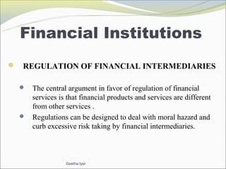 Financial Institutions
 REGULATION OF FINANCIAL INTERMEDIARIES

   The central argument in favor of regulation of financial
    services is that financial products and services are different
    from other services .
   Regulations can be designed to deal with moral hazard and
    curb excessive risk taking by financial intermediaries.



                 Geetha Iyer
 