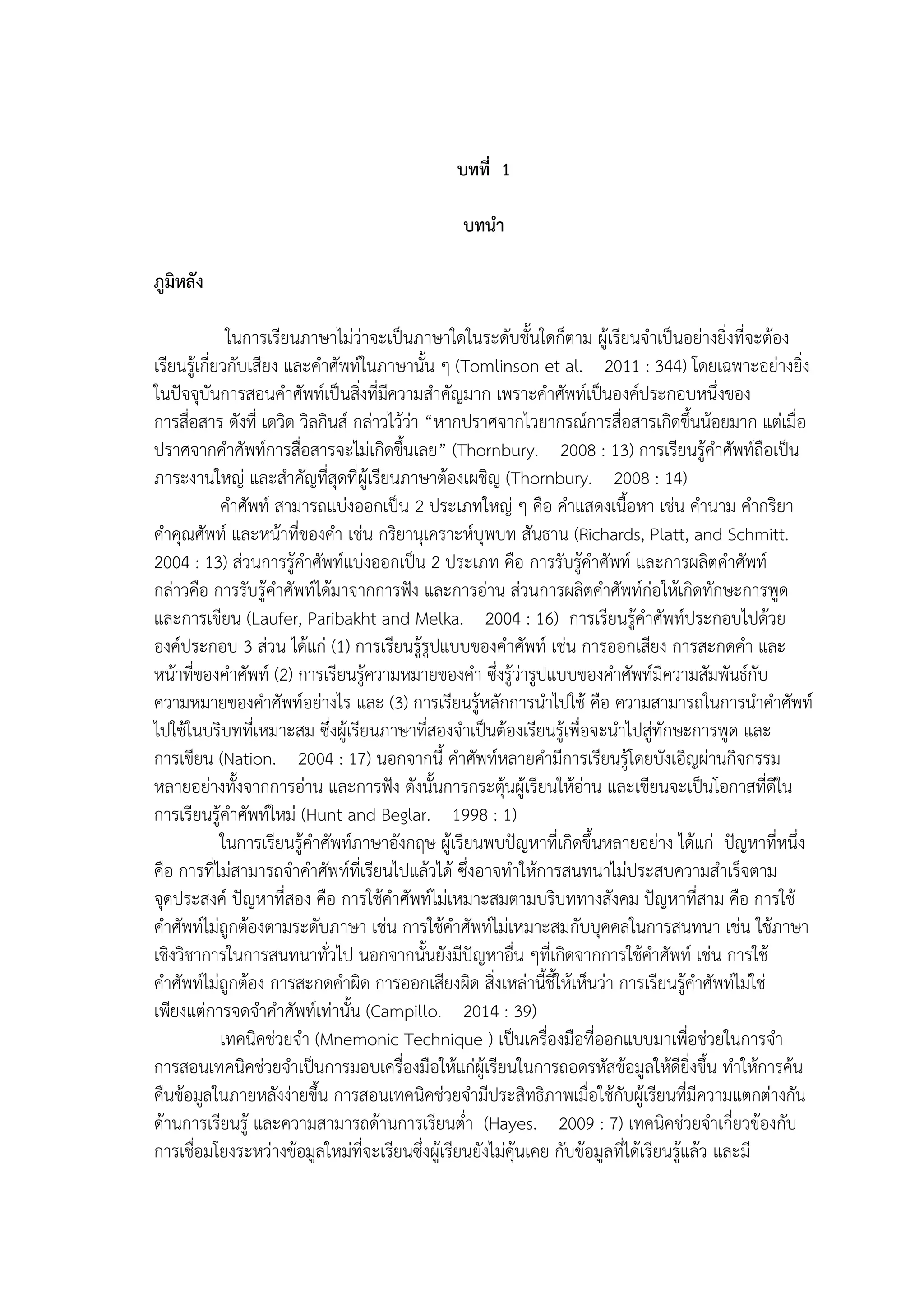 1
บทที่ 1
บทนำ
ภูมิหลัง
ในการเรียนภาษาไม่ว่าจะเป็นภาษาใดในระดับชั้นใดก็ตาม ผู้เรียนจาเป็นอย่างยิ่งที่จะต้อง
เรียนรู้เกี่ยวกับเสียง และคาศัพท์ในภาษานั้น ๆ (Tomlinson et al. 2011 : 344) โดยเฉพาะอย่างยิ่ง
ในปัจจุบันการสอนคาศัพท์เป็นสิ่งที่มีความสาคัญมาก เพราะคาศัพท์เป็นองค์ประกอบหนึ่งของ
การสื่อสาร ดังที่ เดวิด วิลกินส์ กล่าวไว้ว่า “หากปราศจากไวยากรณ์การสื่อสารเกิดขึ้นน้อยมาก แต่เมื่อ
ปราศจากคาศัพท์การสื่อสารจะไม่เกิดขึ้นเลย” (Thornbury. 2008 : 13) การเรียนรู้คาศัพท์ถือเป็น
ภาระงานใหญ่ และสาคัญที่สุดที่ผู้เรียนภาษาต้องเผชิญ (Thornbury. 2008 : 14)
คาศัพท์ สามารถแบ่งออกเป็น 2 ประเภทใหญ่ ๆ คือ คาแสดงเนื้อหา เช่น คานาม คากริยา
คาคุณศัพท์ และหน้าที่ของคา เช่น กริยานุเคราะห์บุพบท สันธาน (Richards, Platt, and Schmitt.
2004 : 13) ส่วนการรู้คาศัพท์แบ่งออกเป็น 2 ประเภท คือ การรับรู้คาศัพท์ และการผลิตคาศัพท์
กล่าวคือ การรับรู้คาศัพท์ได้มาจากการฟัง และการอ่าน ส่วนการผลิตคาศัพท์ก่อให้เกิดทักษะการพูด
และการเขียน (Laufer, Paribakht and Melka. 2004 : 16) การเรียนรู้คาศัพท์ประกอบไปด้วย
องค์ประกอบ 3 ส่วน ได้แก่ (1) การเรียนรู้รูปแบบของคาศัพท์ เช่น การออกเสียง การสะกดคา และ
หน้าที่ของคาศัพท์ (2) การเรียนรู้ความหมายของคา ซึ่งรู้ว่ารูปแบบของคาศัพท์มีความสัมพันธ์กับ
ความหมายของคาศัพท์อย่างไร และ (3) การเรียนรู้หลักการนาไปใช้ คือ ความสามารถในการนาคาศัพท์
ไปใช้ในบริบทที่เหมาะสม ซึ่งผู้เรียนภาษาที่สองจาเป็นต้องเรียนรู้เพื่อจะนาไปสู่ทักษะการพูด และ
การเขียน (Nation. 2004 : 17) นอกจากนี้ คาศัพท์หลายคามีการเรียนรู้โดยบังเอิญผ่านกิจกรรม
หลายอย่างทั้งจากการอ่าน และการฟัง ดังนั้นการกระตุ้นผู้เรียนให้อ่าน และเขียนจะเป็นโอกาสที่ดีใน
การเรียนรู้คาศัพท์ใหม่ (Hunt and Beglar. 1998 : 1)
ในการเรียนรู้คาศัพท์ภาษาอังกฤษ ผู้เรียนพบปัญหาที่เกิดขึ้นหลายอย่าง ได้แก่ ปัญหาที่หนึ่ง
คือ การที่ไม่สามารถจาคาศัพท์ที่เรียนไปแล้วได้ ซึ่งอาจทาให้การสนทนาไม่ประสบความสาเร็จตาม
จุดประสงค์ ปัญหาที่สอง คือ การใช้คาศัพท์ไม่เหมาะสมตามบริบททางสังคม ปัญหาที่สาม คือ การใช้
คาศัพท์ไม่ถูกต้องตามระดับภาษา เช่น การใช้คาศัพท์ไม่เหมาะสมกับบุคคลในการสนทนา เช่น ใช้ภาษา
เชิงวิชาการในการสนทนาทั่วไป นอกจากนั้นยังมีปัญหาอื่น ๆที่เกิดจากการใช้คาศัพท์ เช่น การใช้
คาศัพท์ไม่ถูกต้อง การสะกดคาผิด การออกเสียงผิด สิ่งเหล่านี้ชี้ให้เห็นว่า การเรียนรู้คาศัพท์ไม่ใช่
เพียงแต่การจดจาคาศัพท์เท่านั้น (Campillo. 2014 : 39)
เทคนิคช่วยจา (Mnemonic Technique ) เป็นเครื่องมือที่ออกแบบมาเพื่อช่วยในการจา
การสอนเทคนิคช่วยจาเป็นการมอบเครื่องมือให้แก่ผู้เรียนในการถอดรหัสข้อมูลให้ดียิ่งขึ้น ทาให้การค้น
คืนข้อมูลในภายหลังง่ายขึ้น การสอนเทคนิคช่วยจามีประสิทธิภาพเมื่อใช้กับผู้เรียนที่มีความแตกต่างกัน
ด้านการเรียนรู้ และความสามารถด้านการเรียนต่า (Hayes. 2009 : 7) เทคนิคช่วยจาเกี่ยวข้องกับ
การเชื่อมโยงระหว่างข้อมูลใหม่ที่จะเรียนซึ่งผู้เรียนยังไม่คุ้นเคย กับข้อมูลที่ได้เรียนรู้แล้ว และมี
 