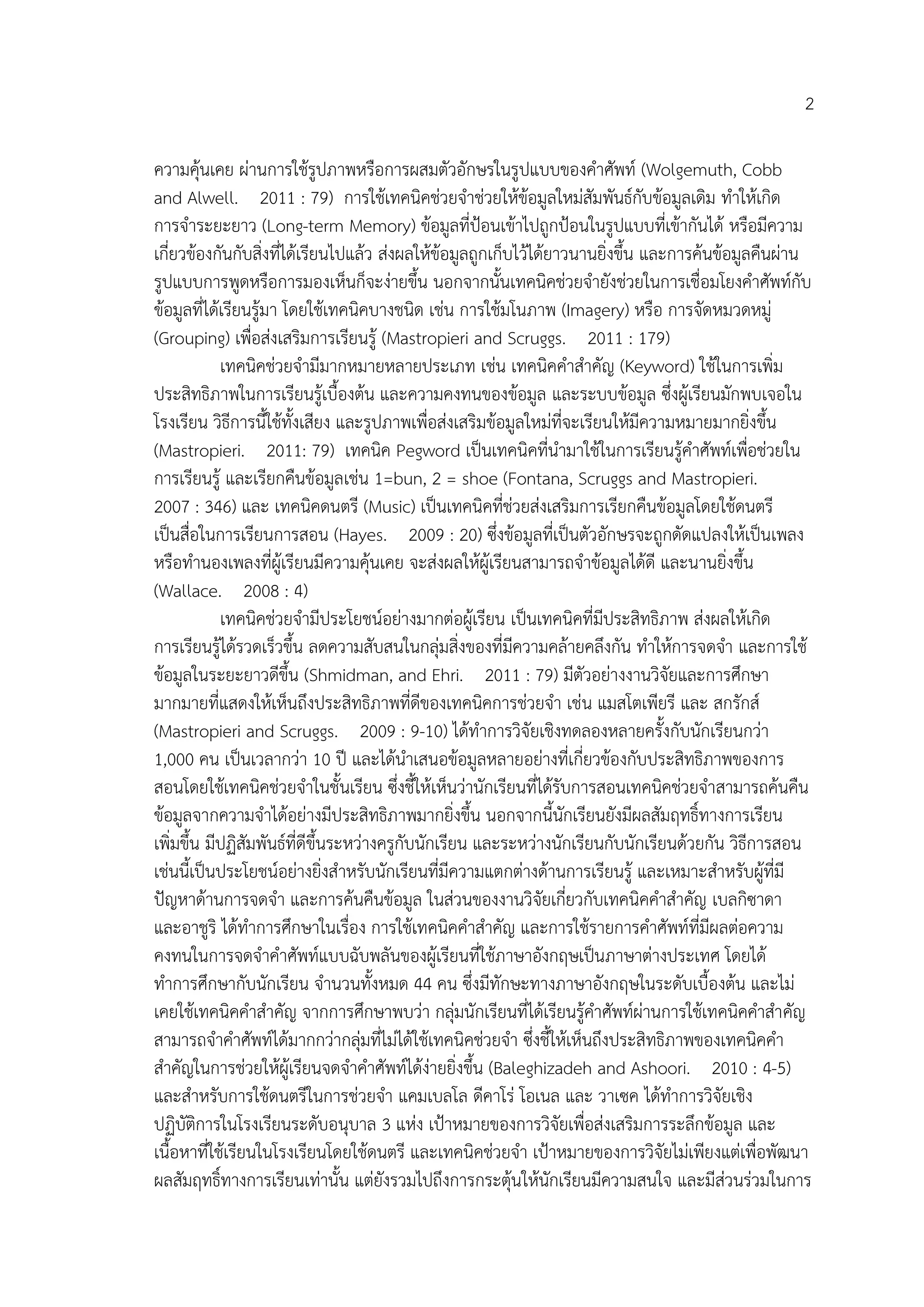 2
ความคุ้นเคย ผ่านการใช้รูปภาพหรือการผสมตัวอักษรในรูปแบบของคาศัพท์ (Wolgemuth, Cobb
and Alwell. 2011 : 79) การใช้เทคนิคช่วยจาช่วยให้ข้อมูลใหม่สัมพันธ์กับข้อมูลเดิม ทาให้เกิด
การจาระยะยาว (Long-term Memory) ข้อมูลที่ป้อนเข้าไปถูกป้อนในรูปแบบที่เข้ากันได้ หรือมีความ
เกี่ยวข้องกันกับสิ่งที่ได้เรียนไปแล้ว ส่งผลให้ข้อมูลถูกเก็บไว้ได้ยาวนานยิ่งขึ้น และการค้นข้อมูลคืนผ่าน
รูปแบบการพูดหรือการมองเห็นก็จะง่ายขึ้น นอกจากนั้นเทคนิคช่วยจายังช่วยในการเชื่อมโยงคาศัพท์กับ
ข้อมูลที่ได้เรียนรู้มา โดยใช้เทคนิคบางชนิด เช่น การใช้มโนภาพ (Imagery) หรือ การจัดหมวดหมู่
(Grouping) เพื่อส่งเสริมการเรียนรู้ (Mastropieri and Scruggs. 2011 : 179)
เทคนิคช่วยจามีมากหมายหลายประเภท เช่น เทคนิคคาสาคัญ (Keyword) ใช้ในการเพิ่ม
ประสิทธิภาพในการเรียนรู้เบื้องต้น และความคงทนของข้อมูล และระบบข้อมูล ซึ่งผู้เรียนมักพบเจอใน
โรงเรียน วิธีการนี้ใช้ทั้งเสียง และรูปภาพเพื่อส่งเสริมข้อมูลใหม่ที่จะเรียนให้มีความหมายมากยิ่งขึ้น
(Mastropieri. 2011: 79) เทคนิค Pegword เป็นเทคนิคที่นามาใช้ในการเรียนรู้คาศัพท์เพื่อช่วยใน
การเรียนรู้ และเรียกคืนข้อมูลเช่น 1=bun, 2 = shoe (Fontana, Scruggs and Mastropieri.
2007 : 346) และ เทคนิคดนตรี (Music) เป็นเทคนิคที่ช่วยส่งเสริมการเรียกคืนข้อมูลโดยใช้ดนตรี
เป็นสื่อในการเรียนการสอน (Hayes. 2009 : 20) ซึ่งข้อมูลที่เป็นตัวอักษรจะถูกดัดแปลงให้เป็นเพลง
หรือทานองเพลงที่ผู้เรียนมีความคุ้นเคย จะส่งผลให้ผู้เรียนสามารถจาข้อมูลได้ดี และนานยิ่งขึ้น
(Wallace. 2008 : 4)
เทคนิคช่วยจามีประโยชน์อย่างมากต่อผู้เรียน เป็นเทคนิคที่มีประสิทธิภาพ ส่งผลให้เกิด
การเรียนรู้ได้รวดเร็วขึ้น ลดความสับสนในกลุ่มสิ่งของที่มีความคล้ายคลึงกัน ทาให้การจดจา และการใช้
ข้อมูลในระยะยาวดีขึ้น (Shmidman, and Ehri. 2011 : 79) มีตัวอย่างงานวิจัยและการศึกษา
มากมายที่แสดงให้เห็นถึงประสิทธิภาพที่ดีของเทคนิคการช่วยจา เช่น แมสโตเพียรี และ สกรักส์
(Mastropieri and Scruggs. 2009 : 9-10) ได้ทาการวิจัยเชิงทดลองหลายครั้งกับนักเรียนกว่า
1,000 คน เป็นเวลากว่า 10 ปี และได้นาเสนอข้อมูลหลายอย่างที่เกี่ยวข้องกับประสิทธิภาพของการ
สอนโดยใช้เทคนิคช่วยจาในชั้นเรียน ซึ่งชี้ให้เห็นว่านักเรียนที่ได้รับการสอนเทคนิคช่วยจาสามารถค้นคืน
ข้อมูลจากความจาได้อย่างมีประสิทธิภาพมากยิ่งขึ้น นอกจากนี้นักเรียนยังมีผลสัมฤทธิ์ทางการเรียน
เพิ่มขึ้น มีปฏิสัมพันธ์ที่ดีขึ้นระหว่างครูกับนักเรียน และระหว่างนักเรียนกับนักเรียนด้วยกัน วิธีการสอน
เช่นนี้เป็นประโยชน์อย่างยิ่งสาหรับนักเรียนที่มีความแตกต่างด้านการเรียนรู้ และเหมาะสาหรับผู้ที่มี
ปัญหาด้านการจดจา และการค้นคืนข้อมูล ในส่วนของงานวิจัยเกี่ยวกับเทคนิคคาสาคัญ เบลกิซาดา
และอาชูริ ได้ทาการศึกษาในเรื่อง การใช้เทคนิคคาสาคัญ และการใช้รายการคาศัพท์ที่มีผลต่อความ
คงทนในการจดจาคาศัพท์แบบฉับพลันของผู้เรียนที่ใช้ภาษาอังกฤษเป็นภาษาต่างประเทศ โดยได้
ทาการศึกษากับนักเรียน จานวนทั้งหมด 44 คน ซึ่งมีทักษะทางภาษาอังกฤษในระดับเบื้องต้น และไม่
เคยใช้เทคนิคคาสาคัญ จากการศึกษาพบว่า กลุ่มนักเรียนที่ได้เรียนรู้คาศัพท์ผ่านการใช้เทคนิคคาสาคัญ
สามารถจาคาศัพท์ได้มากกว่ากลุ่มที่ไม่ได้ใช้เทคนิคช่วยจา ซึ่งชี้ให้เห็นถึงประสิทธิภาพของเทคนิคคา
สาคัญในการช่วยให้ผู้เรียนจดจาคาศัพท์ได้ง่ายยิ่งขึ้น (Baleghizadeh and Ashoori. 2010 : 4-5)
และสาหรับการใช้ดนตรีในการช่วยจา แคมเบลโล ดีคาโร่ โอเนล และ วาเซค ได้ทาการวิจัยเชิง
ปฏิบัติการในโรงเรียนระดับอนุบาล 3 แห่ง เป้าหมายของการวิจัยเพื่อส่งเสริมการระลึกข้อมูล และ
เนื้อหาที่ใช้เรียนในโรงเรียนโดยใช้ดนตรี และเทคนิคช่วยจา เป้าหมายของการวิจัยไม่เพียงแต่เพื่อพัฒนา
ผลสัมฤทธิ์ทางการเรียนเท่านั้น แต่ยังรวมไปถึงการกระตุ้นให้นักเรียนมีความสนใจ และมีส่วนร่วมในการ
 