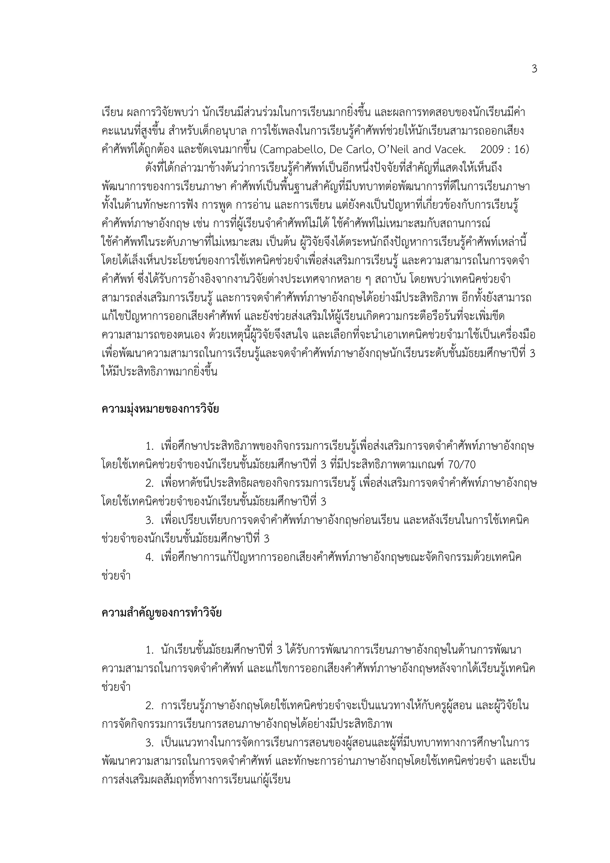 3
เรียน ผลการวิจัยพบว่า นักเรียนมีส่วนร่วมในการเรียนมากยิ่งขึ้น และผลการทดสอบของนักเรียนมีค่า
คะแนนที่สูงขึ้น สาหรับเด็กอนุบาล การใช้เพลงในการเรียนรู้คาศัพท์ช่วยให้นักเรียนสามารถออกเสียง
คาศัพท์ได้ถูกต้อง และชัดเจนมากขึ้น (Campabello, De Carlo, O’Neil and Vacek. 2009 : 16)
ดังที่ได้กล่าวมาข้างต้นว่าการเรียนรู้คาศัพท์เป็นอีกหนึ่งปัจจัยที่สาคัญที่แสดงให้เห็นถึง
พัฒนาการของการเรียนภาษา คาศัพท์เป็นพื้นฐานสาคัญที่มีบทบาทต่อพัฒนาการที่ดีในการเรียนภาษา
ทั้งในด้านทักษะการฟัง การพูด การอ่าน และการเขียน แต่ยังคงเป็นปัญหาที่เกี่ยวข้องกับการเรียนรู้
คาศัพท์ภาษาอังกฤษ เช่น การที่ผู้เรียนจาคาศัพท์ไม่ได้ ใช้คาศัพท์ไม่เหมาะสมกับสถานการณ์
ใช้คาศัพท์ในระดับภาษาที่ไม่เหมาะสม เป็นต้น ผู้วิจัยจึงได้ตระหนักถึงปัญหาการเรียนรู้คาศัพท์เหล่านี้
โดยได้เล็งเห็นประโยชน์ของการใช้เทคนิคช่วยจาเพื่อส่งเสริมการเรียนรู้ และความสามารถในการจดจา
คาศัพท์ ซึ่งได้รับการอ้างอิงจากงานวิจัยต่างประเทศจากหลาย ๆ สถาบัน โดยพบว่าเทคนิคช่วยจา
สามารถส่งเสริมการเรียนรู้ และการจดจาคาศัพท์ภาษาอังกฤษได้อย่างมีประสิทธิภาพ อีกทั้งยังสามารถ
แก้ไขปัญหาการออกเสียงคาศัพท์ และยังช่วยส่งเสริมให้ผู้เรียนเกิดความกระตือรือร้นที่จะเพิ่มขีด
ความสามารถของตนเอง ด้วยเหตุนี้ผู้วิจัยจึงสนใจ และเลือกที่จะนาเอาเทคนิคช่วยจามาใช้เป็นเครื่องมือ
เพื่อพัฒนาความสามารถในการเรียนรู้และจดจาคาศัพท์ภาษาอังกฤษนักเรียนระดับชั้นมัธยมศึกษาปีที่ 3
ให้มีประสิทธิภาพมากยิ่งขึ้น
ควำมมุ่งหมำยของกำรวิจัย
1. เพื่อศึกษาประสิทธิภาพของกิจกรรมการเรียนรู้เพื่อส่งเสริมการจดจาคาศัพท์ภาษาอังกฤษ
โดยใช้เทคนิคช่วยจาของนักเรียนชั้นมัธยมศึกษาปีที่ 3 ที่มีประสิทธิภาพตามเกณฑ์ 70/70
2. เพื่อหาดัชนีประสิทธิผลของกิจกรรมการเรียนรู้ เพื่อส่งเสริมการจดจาคาศัพท์ภาษาอังกฤษ
โดยใช้เทคนิคช่วยจาของนักเรียนชั้นมัธยมศึกษาปีที่ 3
3. เพื่อเปรียบเทียบการจดจาคาศัพท์ภาษาอังกฤษก่อนเรียน และหลังเรียนในการใช้เทคนิค
ช่วยจาของนักเรียนชั้นมัธยมศึกษาปีที่ 3
4. เพื่อศึกษาการแก้ปัญหาการออกเสียงคาศัพท์ภาษาอังกฤษขณะจัดกิจกรรมด้วยเทคนิค
ช่วยจา
ควำมสำคัญของกำรทำวิจัย
1. นักเรียนชั้นมัธยมศึกษาปีที่ 3 ได้รับการพัฒนาการเรียนภาษาอังกฤษในด้านการพัฒนา
ความสามารถในการจดจาคาศัพท์ และแก้ไขการออกเสียงคาศัพท์ภาษาอังกฤษหลังจากได้เรียนรู้เทคนิค
ช่วยจา
2. การเรียนรู้ภาษาอังกฤษโดยใช้เทคนิคช่วยจาจะเป็นแนวทางให้กับครูผู้สอน และผู้วิจัยใน
การจัดกิจกรรมการเรียนการสอนภาษาอังกฤษได้อย่างมีประสิทธิภาพ
3. เป็นแนวทางในการจัดการเรียนการสอนของผู้สอนและผู้ที่มีบทบาททางการศึกษาในการ
พัฒนาความสามารถในการจดจาคาศัพท์ และทักษะการอ่านภาษาอังกฤษโดยใช้เทคนิคช่วยจา และเป็น
การส่งเสริมผลสัมฤทธิ์ทางการเรียนแก่ผู้เรียน
 