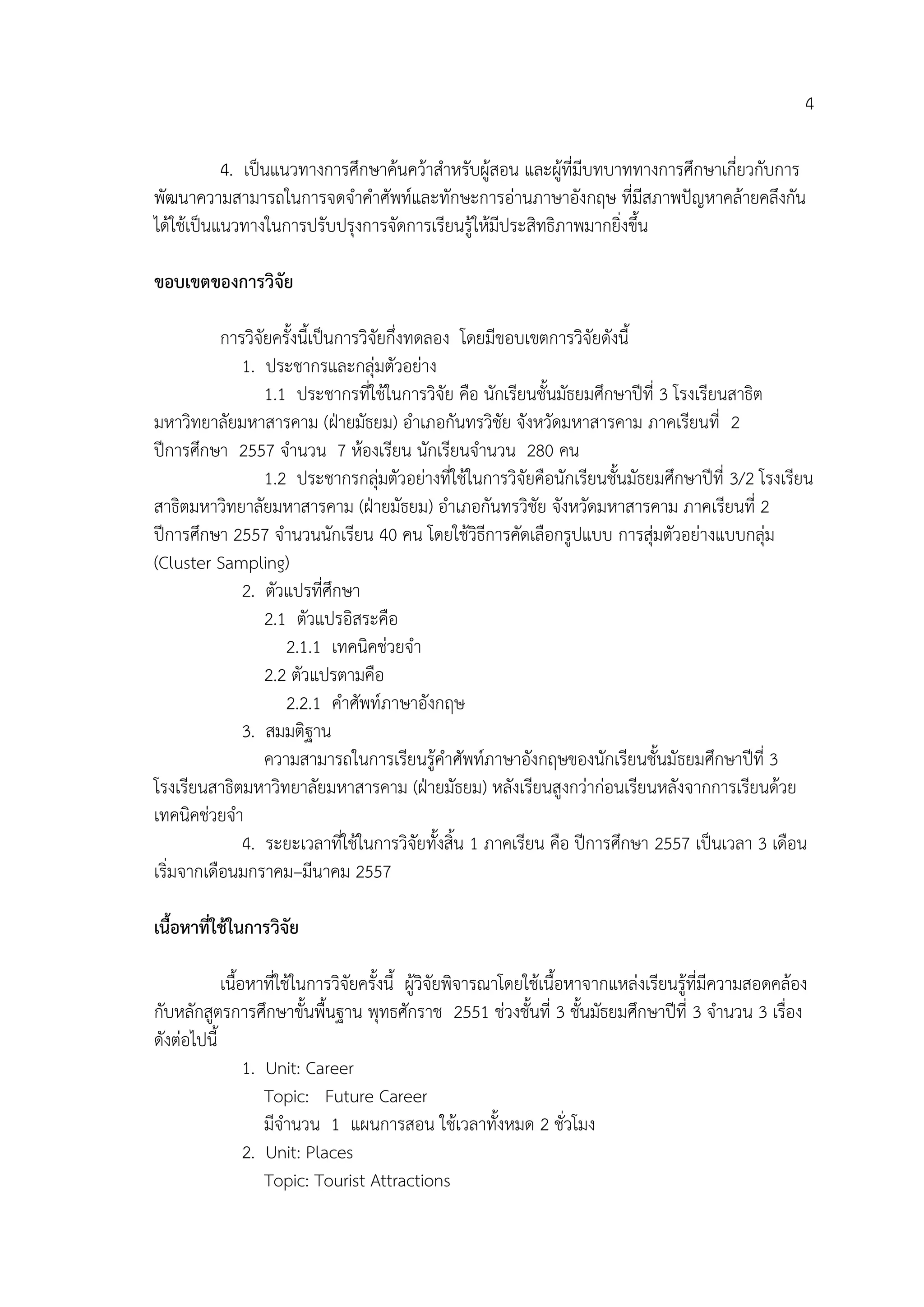 4
4. เป็นแนวทางการศึกษาค้นคว้าสาหรับผู้สอน และผู้ที่มีบทบาททางการศึกษาเกี่ยวกับการ
พัฒนาความสามารถในการจดจาคาศัพท์และทักษะการอ่านภาษาอังกฤษ ที่มีสภาพปัญหาคล้ายคลึงกัน
ได้ใช้เป็นแนวทางในการปรับปรุงการจัดการเรียนรู้ให้มีประสิทธิภาพมากยิ่งขึ้น
ขอบเขตของกำรวิจัย
การวิจัยครั้งนี้เป็นการวิจัยกึ่งทดลอง โดยมีขอบเขตการวิจัยดังนี้
1. ประชากรและกลุ่มตัวอย่าง
1.1 ประชากรที่ใช้ในการวิจัย คือ นักเรียนชั้นมัธยมศึกษาปีที่ 3 โรงเรียนสาธิต
มหาวิทยาลัยมหาสารคาม (ฝ่ายมัธยม) อาเภอกันทรวิชัย จังหวัดมหาสารคาม ภาคเรียนที่ 2
ปีการศึกษา 2557 จานวน 7 ห้องเรียน นักเรียนจานวน 280 คน
1.2 ประชากรกลุ่มตัวอย่างที่ใช้ในการวิจัยคือนักเรียนชั้นมัธยมศึกษาปีที่ 3/2 โรงเรียน
สาธิตมหาวิทยาลัยมหาสารคาม (ฝ่ายมัธยม) อาเภอกันทรวิชัย จังหวัดมหาสารคาม ภาคเรียนที่ 2
ปีการศึกษา 2557 จานวนนักเรียน 40 คน โดยใช้วิธีการคัดเลือกรูปแบบ การสุ่มตัวอย่างแบบกลุ่ม
(Cluster Sampling)
2. ตัวแปรที่ศึกษา
2.1 ตัวแปรอิสระคือ
2.1.1 เทคนิคช่วยจา
2.2 ตัวแปรตามคือ
2.2.1 คาศัพท์ภาษาอังกฤษ
3. สมมติฐาน
ความสามารถในการเรียนรู้คาศัพท์ภาษาอังกฤษของนักเรียนชั้นมัธยมศึกษาปีที่ 3
โรงเรียนสาธิตมหาวิทยาลัยมหาสารคาม (ฝ่ายมัธยม) หลังเรียนสูงกว่าก่อนเรียนหลังจากการเรียนด้วย
เทคนิคช่วยจา
4. ระยะเวลาที่ใช้ในการวิจัยทั้งสิ้น 1 ภาคเรียน คือ ปีการศึกษา 2557 เป็นเวลา 3 เดือน
เริ่มจากเดือนมกราคม–มีนาคม 2557
เนื้อหำที่ใช้ในกำรวิจัย
เนื้อหาที่ใช้ในการวิจัยครั้งนี้ ผู้วิจัยพิจารณาโดยใช้เนื้อหาจากแหล่งเรียนรู้ที่มีความสอดคล้อง
กับหลักสูตรการศึกษาขั้นพื้นฐาน พุทธศักราช 2551 ช่วงชั้นที่ 3 ชั้นมัธยมศึกษาปีที่ 3 จานวน 3 เรื่อง
ดังต่อไปนี้
1. Unit: Career
Topic: Future Career
มีจานวน 1 แผนการสอน ใช้เวลาทั้งหมด 2 ชั่วโมง
2. Unit: Places
Topic: Tourist Attractions
 