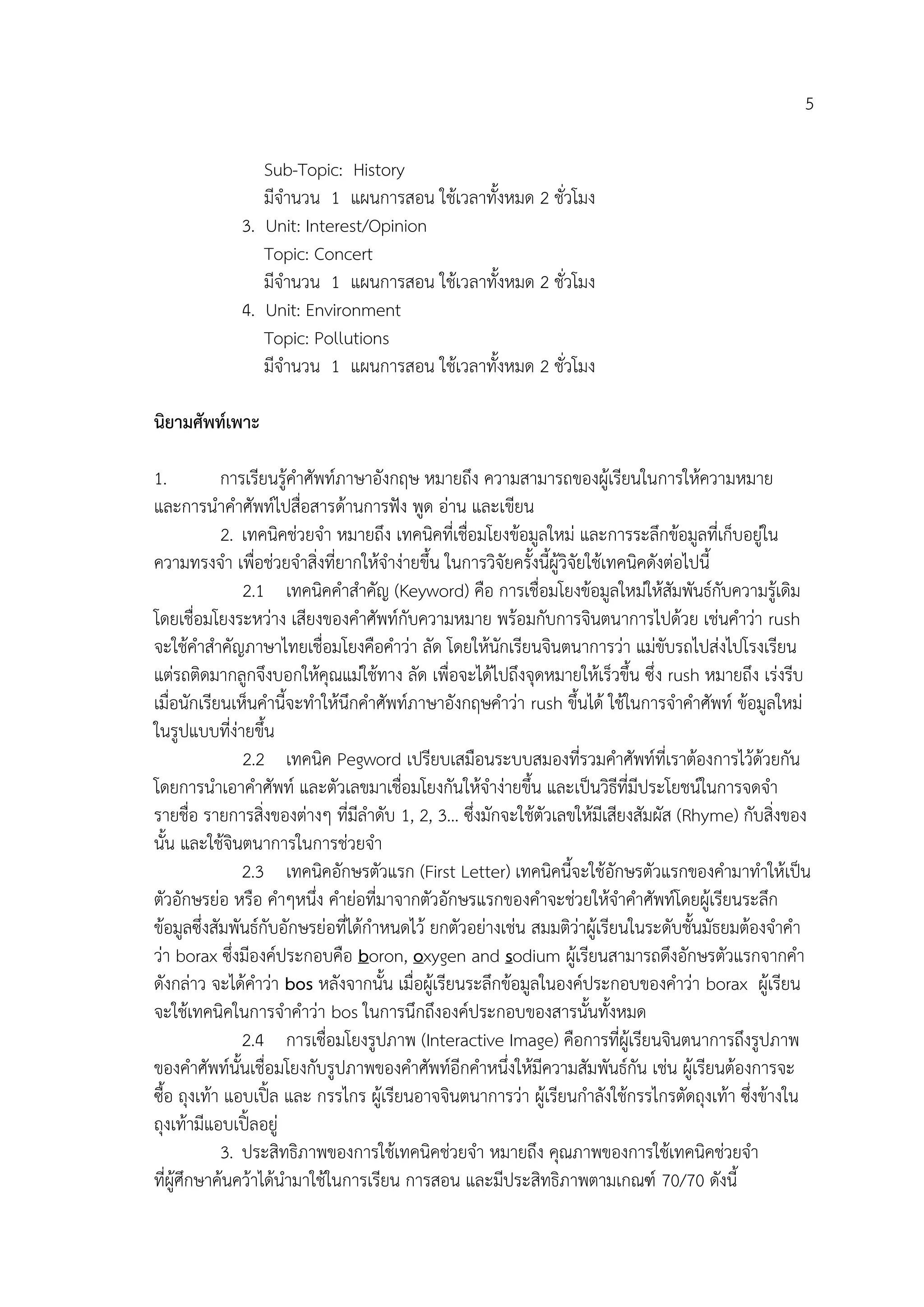 5
Sub-Topic: History
มีจานวน 1 แผนการสอน ใช้เวลาทั้งหมด 2 ชั่วโมง
3. Unit: Interest/Opinion
Topic: Concert
มีจานวน 1 แผนการสอน ใช้เวลาทั้งหมด 2 ชั่วโมง
4. Unit: Environment
Topic: Pollutions
มีจานวน 1 แผนการสอน ใช้เวลาทั้งหมด 2 ชั่วโมง
นิยำมศัพท์เพำะ
1. การเรียนรู้คาศัพท์ภาษาอังกฤษ หมายถึง ความสามารถของผู้เรียนในการให้ความหมาย
และการนาคาศัพท์ไปสื่อสารด้านการฟัง พูด อ่าน และเขียน
2. เทคนิคช่วยจา หมายถึง เทคนิคที่เชื่อมโยงข้อมูลใหม่ และการระลึกข้อมูลที่เก็บอยู่ใน
ความทรงจา เพื่อช่วยจาสิ่งที่ยากให้จาง่ายขึ้น ในการวิจัยครั้งนี้ผู้วิจัยใช้เทคนิคดังต่อไปนี้
2.1 เทคนิคคาสาคัญ (Keyword) คือ การเชื่อมโยงข้อมูลใหม่ให้สัมพันธ์กับความรู้เดิม
โดยเชื่อมโยงระหว่าง เสียงของคาศัพท์กับความหมาย พร้อมกับการจินตนาการไปด้วย เช่นคาว่า rush
จะใช้คาสาคัญภาษาไทยเชื่อมโยงคือคาว่า ลัด โดยให้นักเรียนจินตนาการว่า แม่ขับรถไปส่งไปโรงเรียน
แต่รถติดมากลูกจึงบอกให้คุณแม่ใช้ทาง ลัด เพื่อจะได้ไปถึงจุดหมายให้เร็วขึ้น ซึ่ง rush หมายถึง เร่งรีบ
เมื่อนักเรียนเห็นคานี้จะทาให้นึกคาศัพท์ภาษาอังกฤษคาว่า rush ขึ้นได้ ใช้ในการจาคาศัพท์ ข้อมูลใหม่
ในรูปแบบที่ง่ายขึ้น
2.2 เทคนิค Pegword เปรียบเสมือนระบบสมองที่รวมคาศัพท์ที่เราต้องการไว้ด้วยกัน
โดยการนาเอาคาศัพท์ และตัวเลขมาเชื่อมโยงกันให้จาง่ายขึ้น และเป็นวิธีที่มีประโยชน์ในการจดจา
รายชื่อ รายการสิ่งของต่างๆ ที่มีลาดับ 1, 2, 3… ซึ่งมักจะใช้ตัวเลขให้มีเสียงสัมผัส (Rhyme) กับสิ่งของ
นั้น และใช้จินตนาการในการช่วยจา
2.3 เทคนิคอักษรตัวแรก (First Letter) เทคนิคนี้จะใช้อักษรตัวแรกของคามาทาให้เป็น
ตัวอักษรย่อ หรือ คาๆหนึ่ง คาย่อที่มาจากตัวอักษรแรกของคาจะช่วยให้จาคาศัพท์โดยผู้เรียนระลึก
ข้อมูลซึ่งสัมพันธ์กับอักษรย่อที่ได้กาหนดไว้ ยกตัวอย่างเช่น สมมติว่าผู้เรียนในระดับชั้นมัธยมต้องจาคา
ว่า borax ซึ่งมีองค์ประกอบคือ boron, oxygen and sodium ผู้เรียนสามารถดึงอักษรตัวแรกจากคา
ดังกล่าว จะได้คาว่า bos หลังจากนั้น เมื่อผู้เรียนระลึกข้อมูลในองค์ประกอบของคาว่า borax ผู้เรียน
จะใช้เทคนิคในการจาคาว่า bos ในการนึกถึงองค์ประกอบของสารนั้นทั้งหมด
2.4 การเชื่อมโยงรูปภาพ (Interactive Image) คือการที่ผู้เรียนจินตนาการถึงรูปภาพ
ของคาศัพท์นั้นเชื่อมโยงกับรูปภาพของคาศัพท์อีกคาหนึ่งให้มีความสัมพันธ์กัน เช่น ผู้เรียนต้องการจะ
ซื้อ ถุงเท้า แอบเปิ้ล และ กรรไกร ผู้เรียนอาจจินตนาการว่า ผู้เรียนกาลังใช้กรรไกรตัดถุงเท้า ซึ่งข้างใน
ถุงเท้ามีแอบเปิ้ลอยู่
3. ประสิทธิภาพของการใช้เทคนิคช่วยจา หมายถึง คุณภาพของการใช้เทคนิคช่วยจา
ที่ผู้ศึกษาค้นคว้าได้นามาใช้ในการเรียน การสอน และมีประสิทธิภาพตามเกณฑ์ 70/70 ดังนี้
 