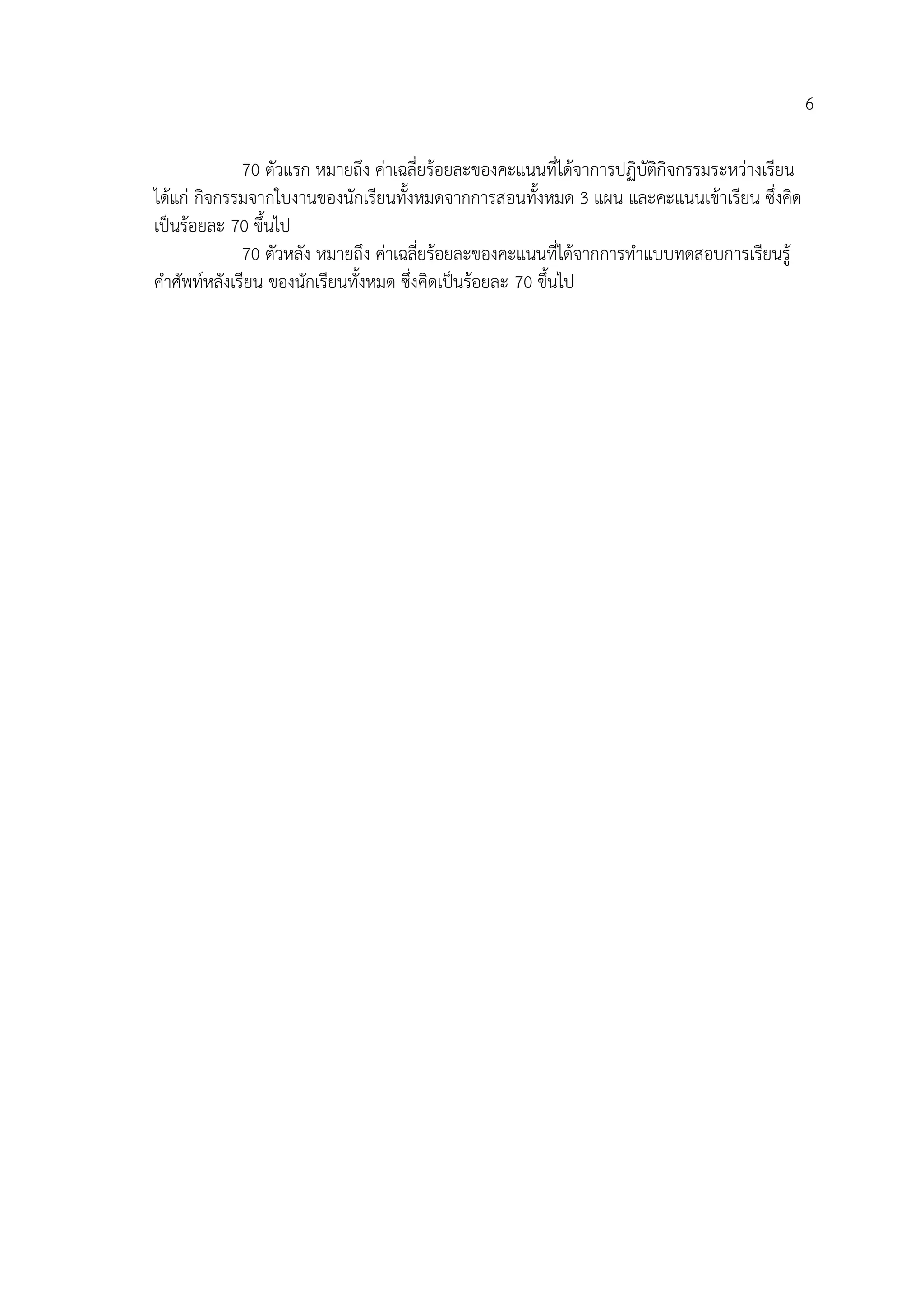 6
70 ตัวแรก หมายถึง ค่าเฉลี่ยร้อยละของคะแนนที่ได้จาการปฏิบัติกิจกรรมระหว่างเรียน
ได้แก่ กิจกรรมจากใบงานของนักเรียนทั้งหมดจากการสอนทั้งหมด 3 แผน และคะแนนเข้าเรียน ซึ่งคิด
เป็นร้อยละ 70 ขึ้นไป
70 ตัวหลัง หมายถึง ค่าเฉลี่ยร้อยละของคะแนนที่ได้จากการทาแบบทดสอบการเรียนรู้
คาศัพท์หลังเรียน ของนักเรียนทั้งหมด ซึ่งคิดเป็นร้อยละ 70 ขึ้นไป
 