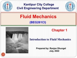 Fluid Mechanics
(BEG261CI)
Kantipur City College
Civil Engineering Department
1
Chapter 1
Introduction to Fluid Mechanics
Prepared by: Ranjan Dhungel
July, 2022
 