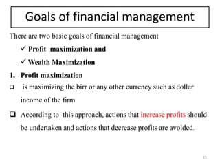 Goals of financial management
There are two basic goals of financial management
 Profit maximization and
 Wealth Maximization
1. Profit maximization
 is maximizing the birr or any other currency such as dollar
income of the firm.
 According to this approach, actions that increase profits should
be undertaken and actions that decrease profits are avoided.
15
 